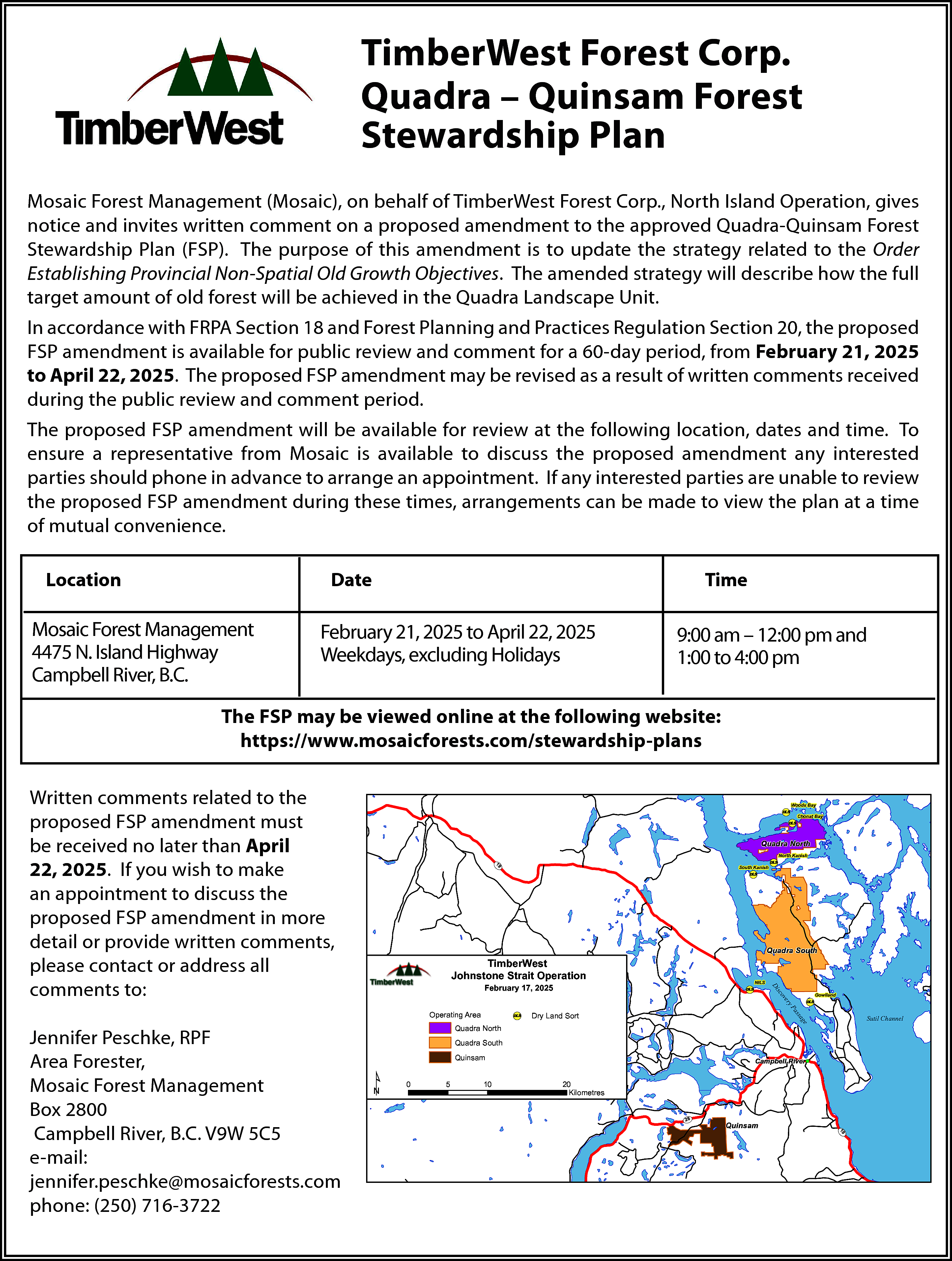 TimberWest Forest Corp. <br>Quadra –  TimberWest Forest Corp.  Quadra – Quinsam Forest  Stewardship Plan  Mosaic Forest Management (Mosaic), on behalf of TimberWest Forest Corp., North Island Operation, gives  notice and invites written comment on a proposed amendment to the approved Quadra-Quinsam Forest  Stewardship Plan (FSP). The purpose of this amendment is to update the strategy related to the Order  Establishing Provincial Non-Spatial Old Growth Objectives. The amended strategy will describe how the full  target amount of old forest will be achieved in the Quadra Landscape Unit.  In accordance with FRPA Section 18 and Forest Planning and Practices Regulation Section 20, the proposed  FSP amendment is available for public review and comment for a 60-day period, from February 21, 2025  to April 22, 2025. The proposed FSP amendment may be revised as a result of written comments received  during the public review and comment period.  The proposed FSP amendment will be available for review at the following location, dates and time. To  ensure a representative from Mosaic is available to discuss the proposed amendment any interested  parties should phone in advance to arrange an appointment. If any interested parties are unable to review  the proposed FSP amendment during these times, arrangements can be made to view the plan at a time  of mutual convenience.  Location    Date    Mosaic Forest Management  4475 N. Island Highway  Campbell River, B.C.    Time    February 21, 2025 to April 22, 2025  Weekdays, excluding Holidays    9:00 am – 12:00 pm and  1:00 to 4:00 pm    The FSP may be viewed online at the following website:  https://www.mosaicforests.com/stewardship-plans  Written comments related to the  proposed FSP amendment must  be received no later than April  22, 2025. If you wish to make  an appointment to discuss the  proposed FSP amendment in more  detail or provide written comments,  please contact or address all  comments to:    Woods Bay    ! Chonat Bay  (  (  !  DLS    DLS    Quadra North  19    V  U    (  !    North Kanish    DLS    (  !  DLS    Quadra South    TimberWest  Johnstone Strait Operation    (  !    NILS    DLS    sc  Di    February 17, 2025    ov    (  !    Dry Land Sort    Sutil Channel    sa    DLS    as    yP    ge    (  !    Gowlland    DLS    er    Operating Area  Quadra North  Quadra South    ¹    Quinsam  0    5    10    (  Campbell River !    20  Kilometres  28  V  U    V  U    Quinsam    19    Jennifer Peschke, RPF  Area Forester,  Mosaic Forest Management  Box 2800  Campbell River, B.C. V9W 5C5  e-mail:  jennifer.peschke@mosaicforests.com  phone: (250) 716-3722    South Kanish    