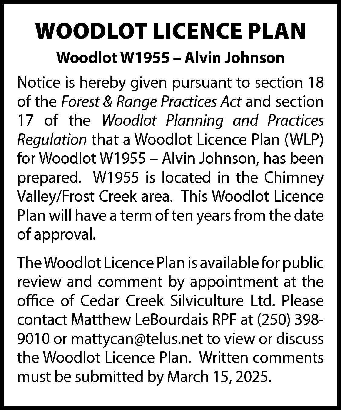 WOODLOT LICENCE PLAN <br>Woodlot W1955  WOODLOT LICENCE PLAN  Woodlot W1955 – Alvin Johnson  Notice is hereby given pursuant to section 18  of the Forest & Range Practices Act and section  17 of the Woodlot Planning and Practices  Regulation that a Woodlot Licence Plan (WLP)  for Woodlot W1955 – Alvin Johnson, has been  prepared. W1955 is located in the Chimney  Valley/Frost Creek area. This Woodlot Licence  Plan will have a term of ten years from the date  of approval.  TheWoodlot Licence Plan is available for public  review and comment by appointment at the  office of Cedar Creek Silviculture Ltd. Please  contact Matthew LeBourdais RPF at (250) 3989010 or mattycan@telus.net to view or discuss  the Woodlot Licence Plan. Written comments  must be submitted by March 15, 2025.    