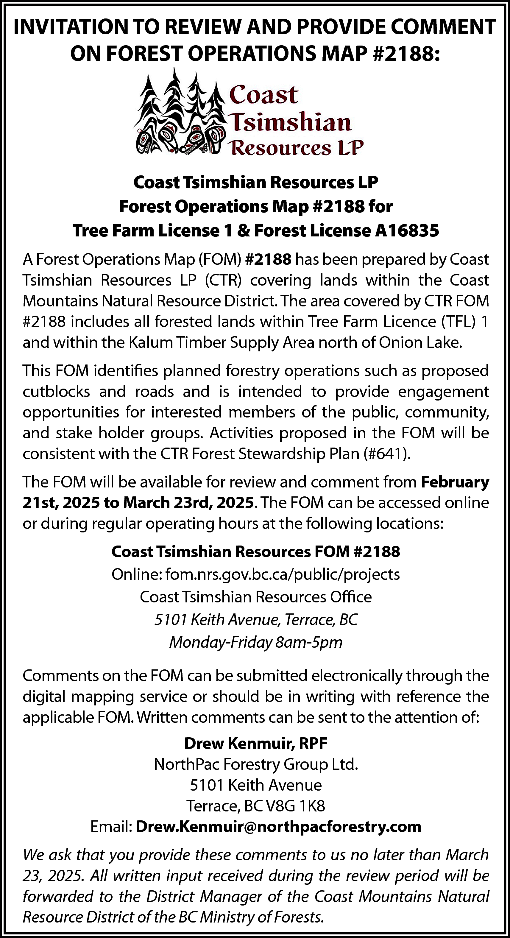 INVITATION TO REVIEW AND PROVIDE  INVITATION TO REVIEW AND PROVIDE COMMENT  ON FOREST OPERATIONS MAP #2188:    Coast Tsimshian Resources LP  Forest Operations Map #2188 for  Tree Farm License 1 & Forest License A16835  A Forest Operations Map (FOM) #2188 has been prepared by Coast  Tsimshian Resources LP (CTR) covering lands within the Coast  Mountains Natural Resource District. The area covered by CTR FOM  #2188 includes all forested lands within Tree Farm Licence (TFL) 1  and within the Kalum Timber Supply Area north of Onion Lake.  This FOM identifies planned forestry operations such as proposed  cutblocks and roads and is intended to provide engagement  opportunities for interested members of the public, community,  and stake holder groups. Activities proposed in the FOM will be  consistent with the CTR Forest Stewardship Plan (#641).  The FOM will be available for review and comment from February  21st, 2025 to March 23rd, 2025. The FOM can be accessed online  or during regular operating hours at the following locations:  Coast Tsimshian Resources FOM #2188  Online: fom.nrs.gov.bc.ca/public/projects  Coast Tsimshian Resources Office  5101 Keith Avenue, Terrace, BC  Monday-Friday 8am-5pm  Comments on the FOM can be submitted electronically through the  digital mapping service or should be in writing with reference the  applicable FOM. Written comments can be sent to the attention of:  Drew Kenmuir, RPF  NorthPac Forestry Group Ltd.  5101 Keith Avenue  Terrace, BC V8G 1K8  Email: Drew.Kenmuir@northpacforestry.com  We ask that you provide these comments to us no later than March  23, 2025. All written input received during the review period will be  forwarded to the District Manager of the Coast Mountains Natural  Resource District of the BC Ministry of Forests.    