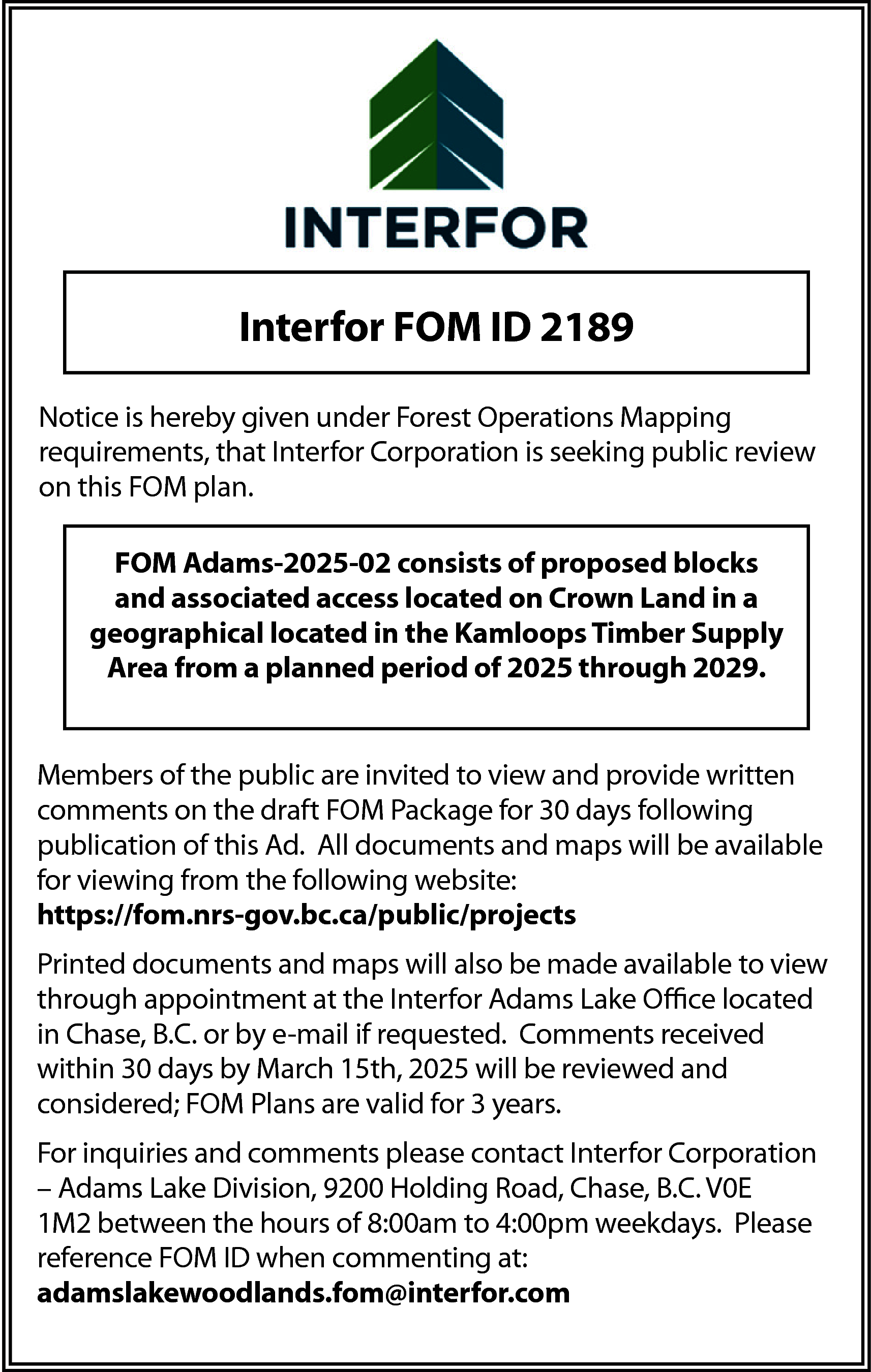 Interfor FOM ID 2189 <br>Notice  Interfor FOM ID 2189  Notice is hereby given under Forest Operations Mapping  requirements, that Interfor Corporation is seeking public review  on this FOM plan.  FOM Adams-2025-02 consists of proposed blocks  and associated access located on Crown Land in a  geographical located in the Kamloops Timber Supply  Area from a planned period of 2025 through 2029.  Members of the public are invited to view and provide written  comments on the draft FOM Package for 30 days following  publication of this Ad. All documents and maps will be available  for viewing from the following website:  https://fom.nrs-gov.bc.ca/public/projects  Printed documents and maps will also be made available to view  through appointment at the Interfor Adams Lake Office located  in Chase, B.C. or by e-mail if requested. Comments received  within 30 days by March 15th, 2025 will be reviewed and  considered; FOM Plans are valid for 3 years.  For inquiries and comments please contact Interfor Corporation  – Adams Lake Division, 9200 Holding Road, Chase, B.C. V0E  1M2 between the hours of 8:00am to 4:00pm weekdays. Please  reference FOM ID when commenting at:  adamslakewoodlands.fom@interfor.com    