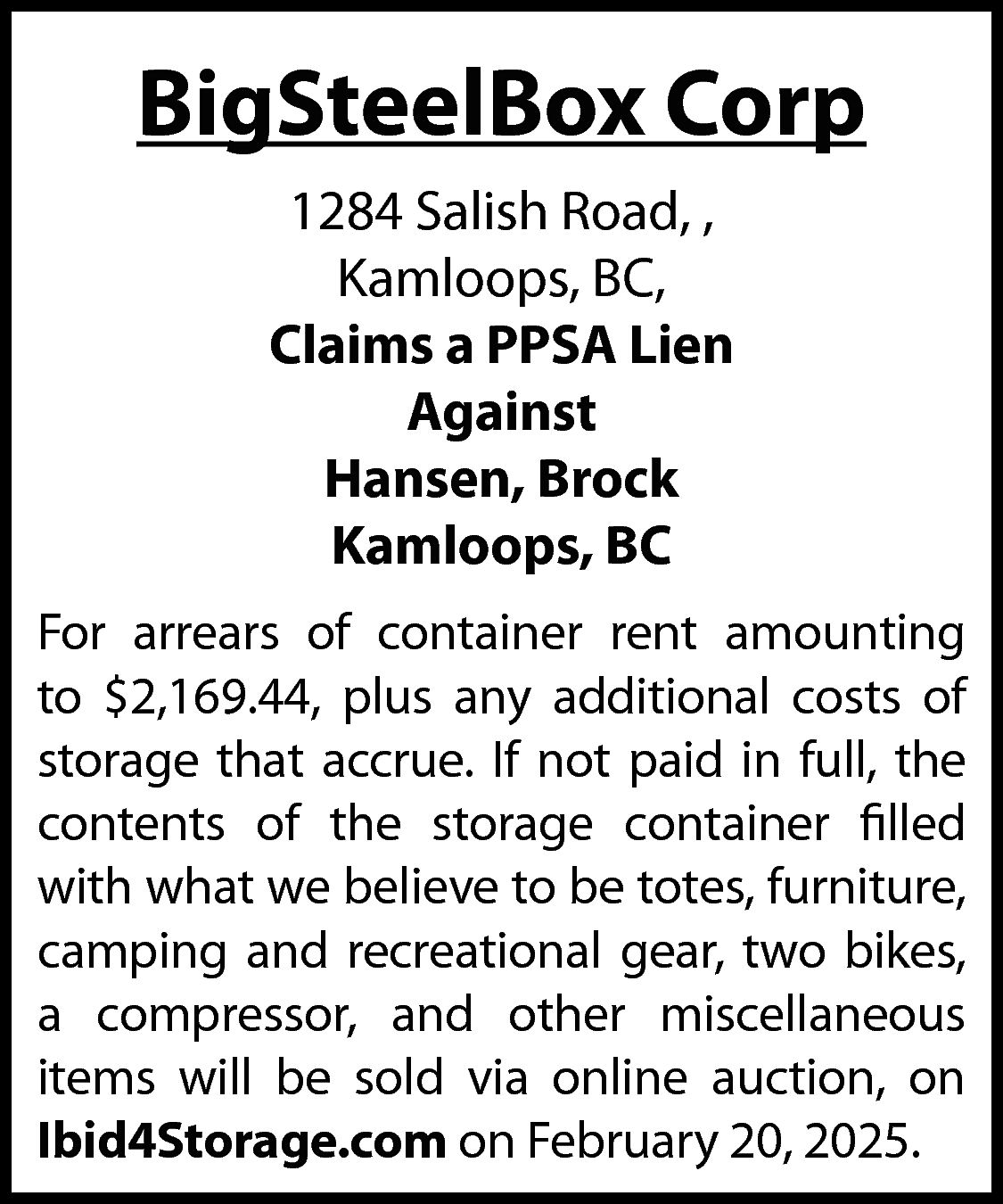 BigSteelBox Corp <br>1284 Salish Road,  BigSteelBox Corp  1284 Salish Road, ,  Kamloops, BC,  Claims a PPSA Lien  Against  Hansen, Brock  Kamloops, BC  For arrears of container rent amounting  to $2,169.44, plus any additional costs of  storage that accrue. If not paid in full, the  contents of the storage container filled  with what we believe to be totes, furniture,  camping and recreational gear, two bikes,  a compressor, and other miscellaneous  items will be sold via online auction, on  Ibid4Storage.com on February 20, 2025.    