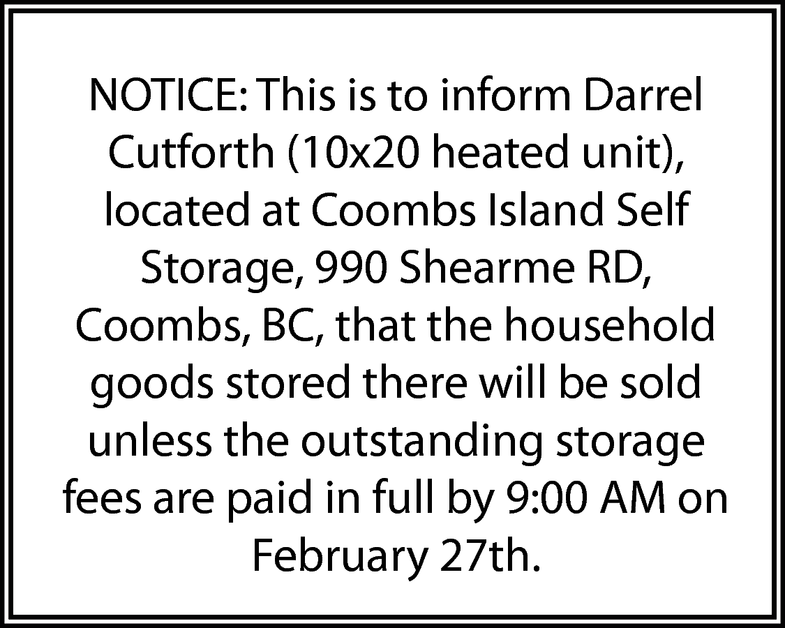 NOTICE: This is to inform  NOTICE: This is to inform Darrel  Cutforth (10x20 heated unit),  located at Coombs Island Self  Storage, 990 Shearme RD,  Coombs, BC, that the household  goods stored there will be sold  unless the outstanding storage  fees are paid in full by 9:00 AM on  February 27th.    