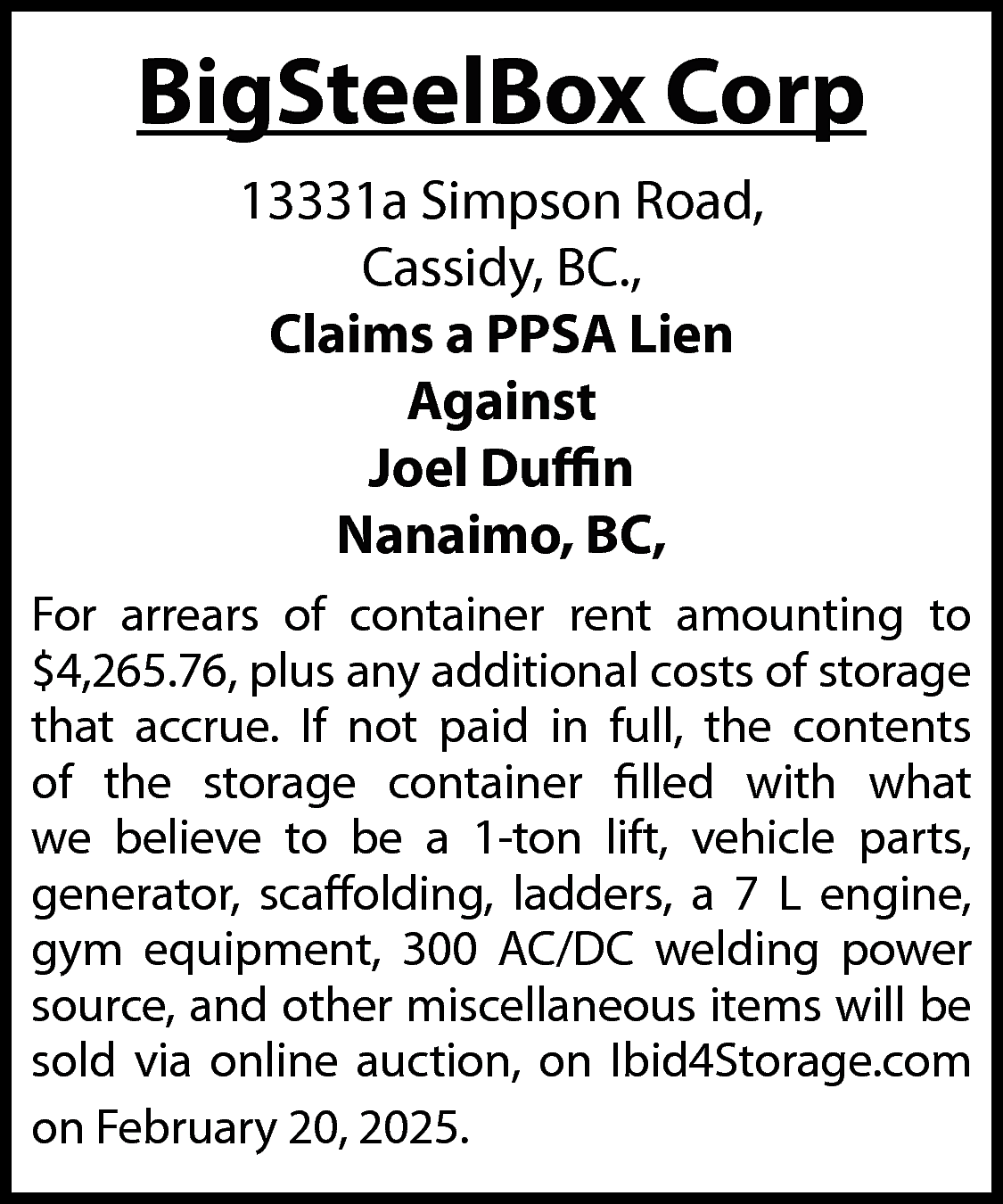 BigSteelBox Corp <br>13331a Simpson Road,  BigSteelBox Corp  13331a Simpson Road,  Cassidy, BC.,  Claims a PPSA Lien  Against  Joel Duffin  Nanaimo, BC,  For arrears of container rent amounting to  $4,265.76, plus any additional costs of storage  that accrue. If not paid in full, the contents  of the storage container filled with what  we believe to be a 1-ton lift, vehicle parts,  generator, scaffolding, ladders, a 7 L engine,  gym equipment, 300 AC/DC welding power  source, and other miscellaneous items will be  sold via online auction, on Ibid4Storage.com  on February 20, 2025.    