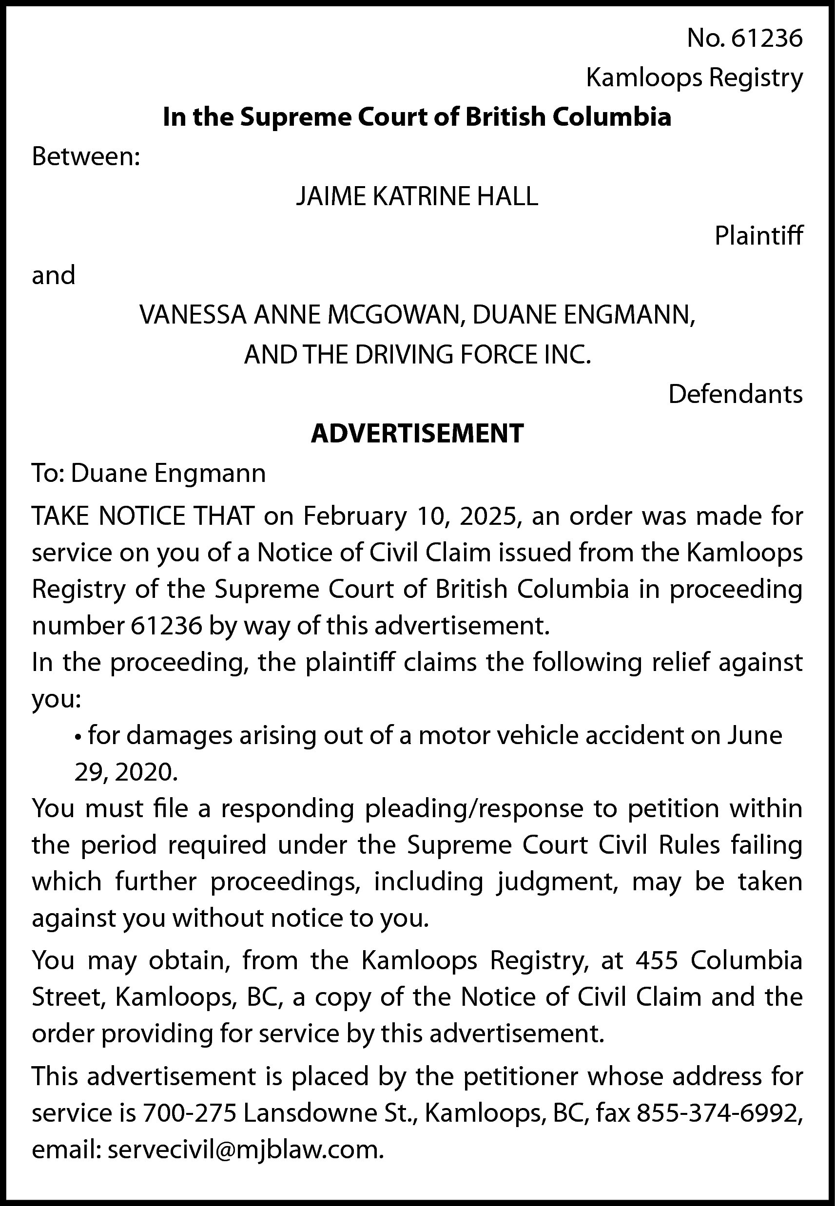 No. 61236 <br>Kamloops Registry <br>In  No. 61236  Kamloops Registry  In the Supreme Court of British Columbia  Between:  JAIME KATRINE HALL  Plaintiff  and  VANESSA ANNE MCGOWAN, DUANE ENGMANN,  AND THE DRIVING FORCE INC.  Defendants  ADVERTISEMENT  To: Duane Engmann  TAKE NOTICE THAT on February 10, 2025, an order was made for  service on you of a Notice of Civil Claim issued from the Kamloops  Registry of the Supreme Court of British Columbia in proceeding  number 61236 by way of this advertisement.  In the proceeding, the plaintiff claims the following relief against  you:  • for damages arising out of a motor vehicle accident on June  29, 2020.  You must file a responding pleading/response to petition within  the period required under the Supreme Court Civil Rules failing  which further proceedings, including judgment, may be taken  against you without notice to you.  You may obtain, from the Kamloops Registry, at 455 Columbia  Street, Kamloops, BC, a copy of the Notice of Civil Claim and the  order providing for service by this advertisement.  This advertisement is placed by the petitioner whose address for  service is 700-275 Lansdowne St., Kamloops, BC, fax 855-374-6992,  email: servecivil@mjblaw.com.    