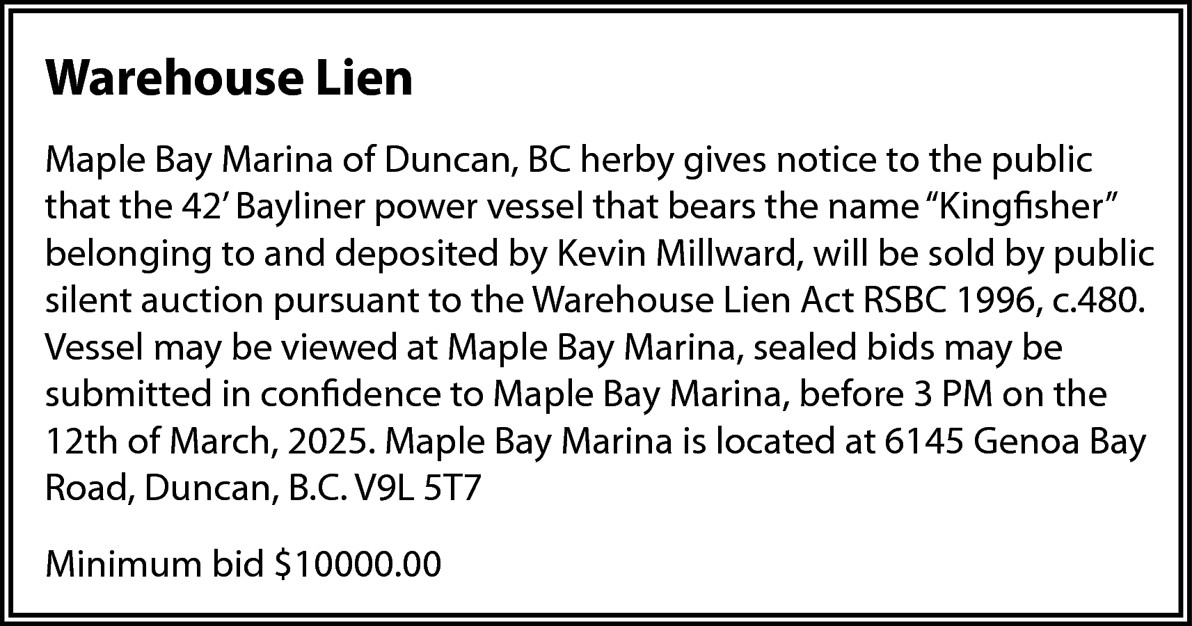 Warehouse Lien <br>Maple Bay Marina  Warehouse Lien  Maple Bay Marina of Duncan, BC herby gives notice to the public  that the 42’ Bayliner power vessel that bears the name “Kingfisher”  belonging to and deposited by Kevin Millward, will be sold by public  silent auction pursuant to the Warehouse Lien Act RSBC 1996, c.480.  Vessel may be viewed at Maple Bay Marina, sealed bids may be  submitted in confidence to Maple Bay Marina, before 3 PM on the  12th of March, 2025. Maple Bay Marina is located at 6145 Genoa Bay  Road, Duncan, B.C. V9L 5T7  Minimum bid $10000.00    