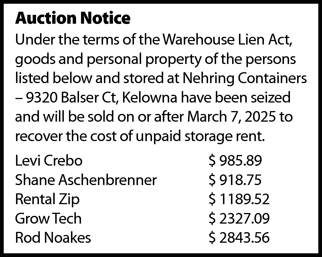 Auction Notice <br>Under the terms  Auction Notice  Under the terms of the Warehouse Lien Act,  goods and personal property of the persons  listed below and stored at Nehring Containers  – 9320 Balser Ct, Kelowna have been seized  and will be sold on or after March 7, 2025 to  recover the cost of unpaid storage rent.  Levi Crebo  Shane Aschenbrenner  Rental Zip  Grow Tech  Rod Noakes    $ 985.89  $ 918.75  $ 1189.52  $ 2327.09  $ 2843.56    