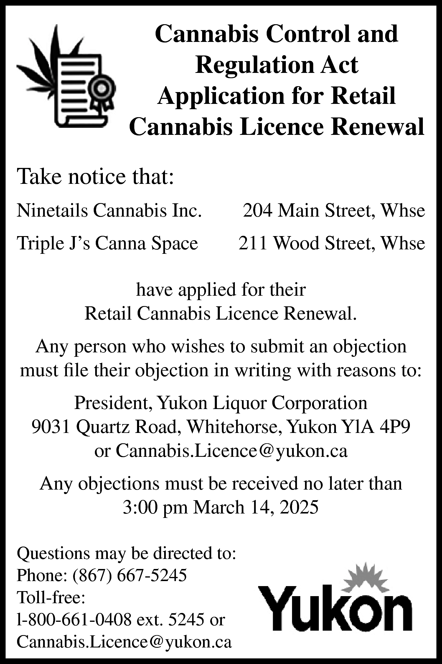 Cannabis Control and <br>Regulation Act  Cannabis Control and  Regulation Act  Application for Retail  Cannabis Licence Renewal  Take notice that:  Ninetails Cannabis Inc.    204 Main Street, Whse    Triple J’s Canna Space    211 Wood Street, Whse    have applied for their  Retail Cannabis Licence Renewal.  Any person who wishes to submit an objection  must file their objection in writing with reasons to:  President, Yukon Liquor Corporation  9031 Quartz Road, Whitehorse, Yukon YlA 4P9  or Cannabis.Licence@yukon.ca  Any objections must be received no later than  3:00 pm March 14, 2025  Questions may be directed to:  Phone: (867) 667-5245  Toll-free:  l-800-661-0408 ext. 5245 or  Cannabis.Licence@yukon.ca    