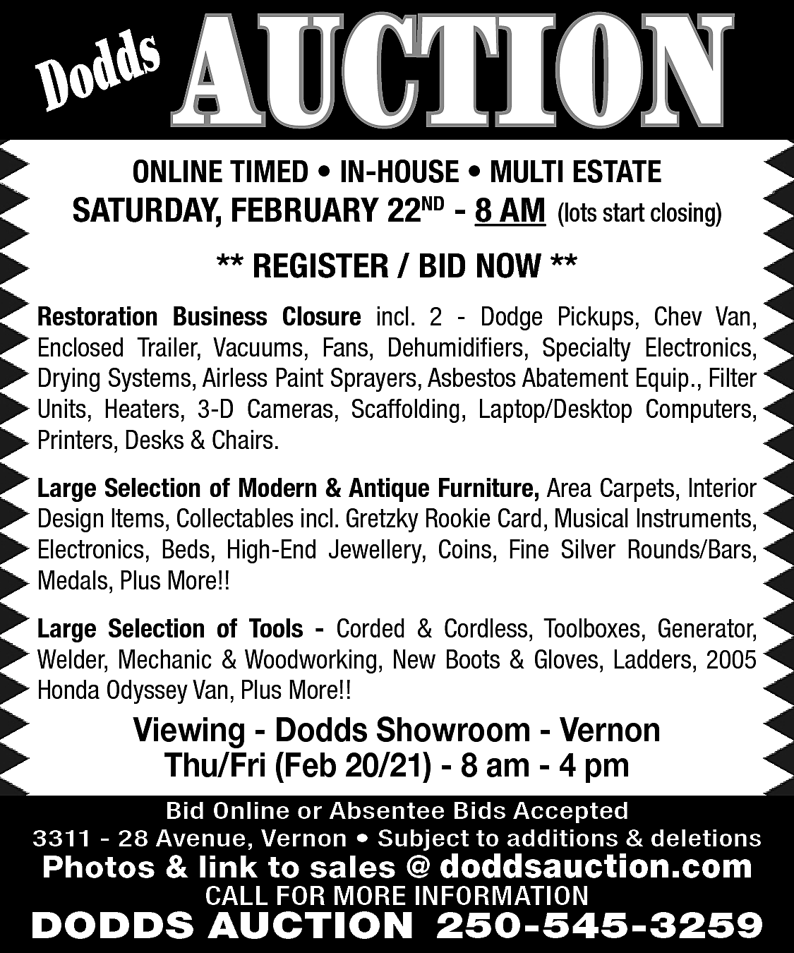 s <br>Dodd <br> <br>AUCTION <br>  s  Dodd    AUCTION    ONLINE TIMED • IN-HOUSE • MULTI ESTATE    SATURDAY, FEBRUARY 22ND - 8 AM    (lots start closing)    ** REGISTER / BID NOW **  Restoration Business Closure incl. 2 - Dodge Pickups, Chev Van,  Enclosed Trailer, Vacuums, Fans, Dehumidifiers, Specialty Electronics,  Drying Systems, Airless Paint Sprayers, Asbestos Abatement Equip., Filter  Units, Heaters, 3-D Cameras, Scaffolding, Laptop/Desktop Computers,  Printers, Desks & Chairs.  Large Selection of Modern & Antique Furniture, Area Carpets, Interior  Design Items, Collectables incl. Gretzky Rookie Card, Musical Instruments,  Electronics, Beds, High-End Jewellery, Coins, Fine Silver Rounds/Bars,  Medals, Plus More!!  Large Selection of Tools - Corded & Cordless, Toolboxes, Generator,  Welder, Mechanic & Woodworking, New Boots & Gloves, Ladders, 2005  Honda Odyssey Van, Plus More!!    Viewing - Dodds Showroom - Vernon  Thu/Fri (Feb 20/21) - 8 am - 4 pm  Bid Online or Absentee Bids Accepted  3311 - 28 Avenue, Vernon • Subject to additions & deletions    Photos & link to sales @ doddsauction.com  CALL FOR MORE INFORMATION    DODDS AUCTION 250-545-3259    