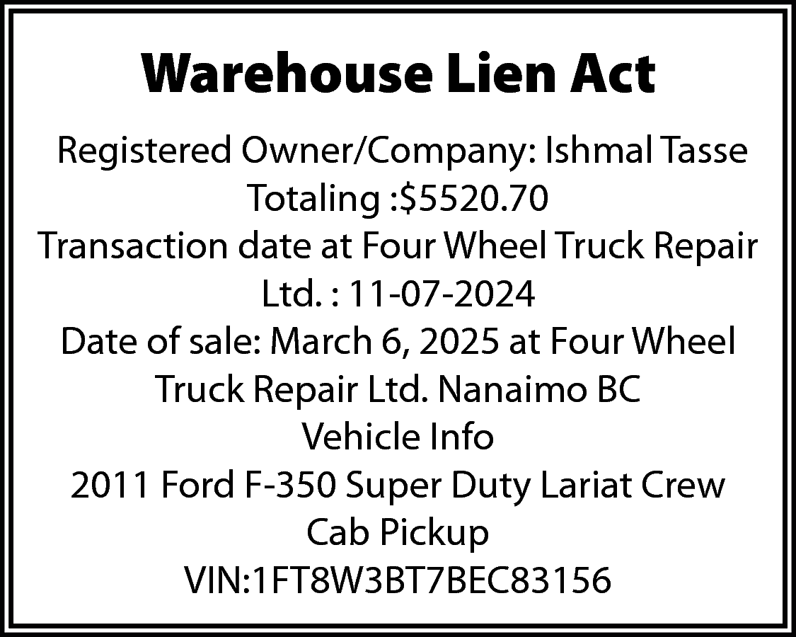 Warehouse Lien Act <br>Registered Owner/Company:  Warehouse Lien Act  Registered Owner/Company: Ishmal Tasse  Totaling :$5520.70  Transaction date at Four Wheel Truck Repair  Ltd. : 11-07-2024  Date of sale: March 6, 2025 at Four Wheel  Truck Repair Ltd. Nanaimo BC  Vehicle Info  2011 Ford F-350 Super Duty Lariat Crew  Cab Pickup  VIN:1FT8W3BT7BEC83156    