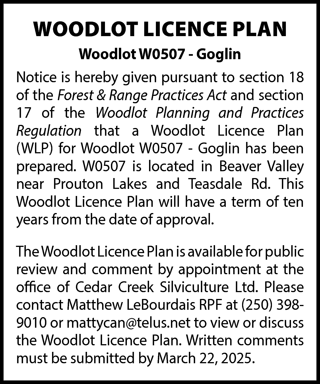 WOODLOT LICENCE PLAN <br>Woodlot W0507  WOODLOT LICENCE PLAN  Woodlot W0507 - Goglin  Notice is hereby given pursuant to section 18  of the Forest & Range Practices Act and section  17 of the Woodlot Planning and Practices  Regulation that a Woodlot Licence Plan  (WLP) for Woodlot W0507 - Goglin has been  prepared. W0507 is located in Beaver Valley  near Prouton Lakes and Teasdale Rd. This  Woodlot Licence Plan will have a term of ten  years from the date of approval.  TheWoodlot Licence Plan is available for public  review and comment by appointment at the  office of Cedar Creek Silviculture Ltd. Please  contact Matthew LeBourdais RPF at (250) 3989010 or mattycan@telus.net to view or discuss  the Woodlot Licence Plan. Written comments  must be submitted by March 22, 2025.    