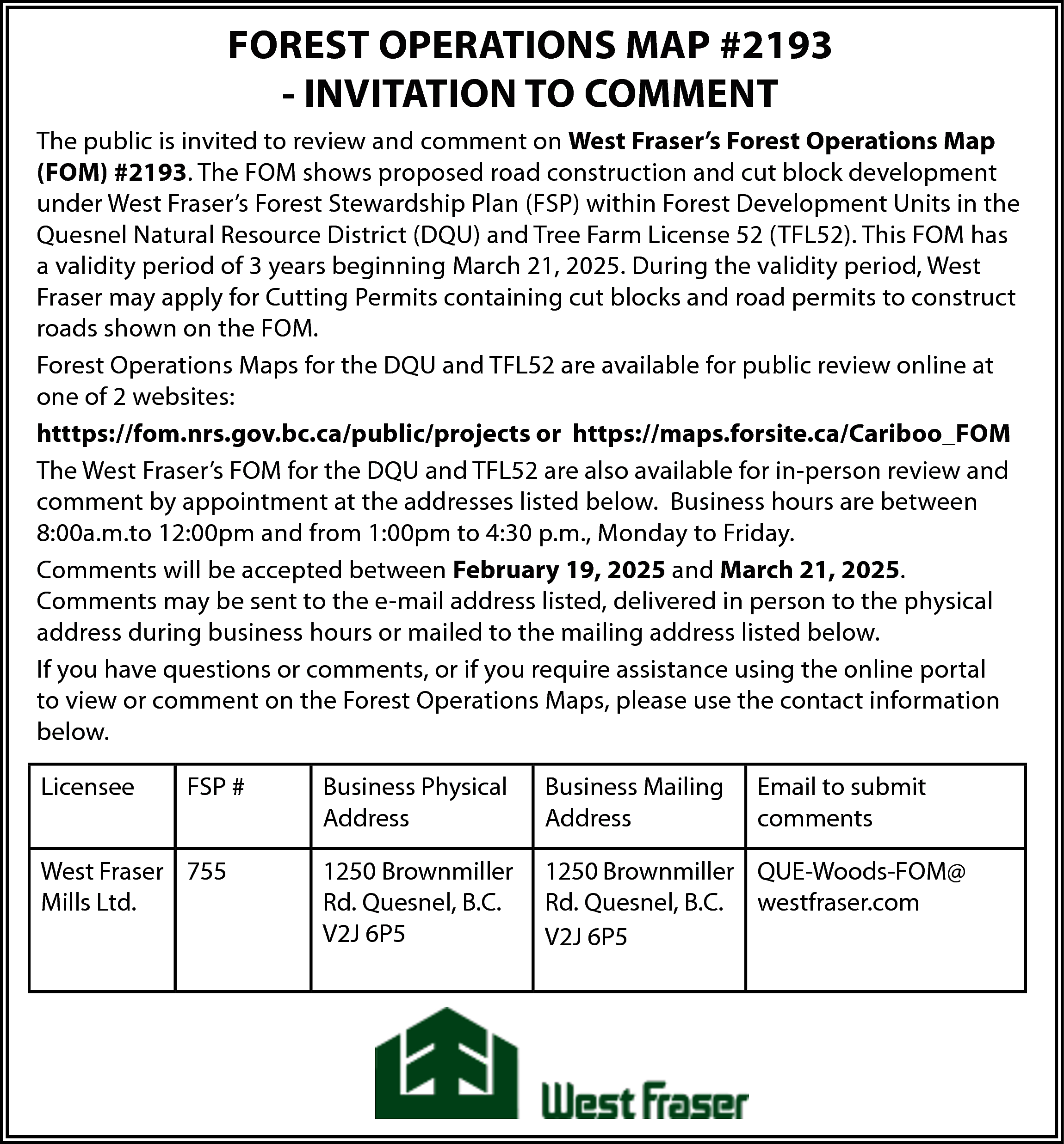 FOREST OPERATIONS MAP #2193 <br>-  FOREST OPERATIONS MAP #2193  - INVITATION TO COMMENT  The public is invited to review and comment on West Fraser’s Forest Operations Map  (FOM) #2193. The FOM shows proposed road construction and cut block development  under West Fraser’s Forest Stewardship Plan (FSP) within Forest Development Units in the  Quesnel Natural Resource District (DQU) and Tree Farm License 52 (TFL52). This FOM has  a validity period of 3 years beginning March 21, 2025. During the validity period, West  Fraser may apply for Cutting Permits containing cut blocks and road permits to construct  roads shown on the FOM.  Forest Operations Maps for the DQU and TFL52 are available for public review online at  one of 2 websites:  htttps://fom.nrs.gov.bc.ca/public/projects or https://maps.forsite.ca/Cariboo_FOM  The West Fraser’s FOM for the DQU and TFL52 are also available for in-person review and  comment by appointment at the addresses listed below. Business hours are between  8:00a.m.to 12:00pm and from 1:00pm to 4:30 p.m., Monday to Friday.  Comments will be accepted between February 19, 2025 and March 21, 2025.  Comments may be sent to the e-mail address listed, delivered in person to the physical  address during business hours or mailed to the mailing address listed below.  If you have questions or comments, or if you require assistance using the online portal  to view or comment on the Forest Operations Maps, please use the contact information  below.  Licensee    FSP #    West Fraser 755  Mills Ltd.    Business Physical  Address    Business Mailing  Address    Email to submit  comments    1250 Brownmiller  Rd. Quesnel, B.C.  V2J 6P5    1250 Brownmiller QUE-Woods-FOM@  Rd. Quesnel, B.C. westfraser.com  V2J 6P5    