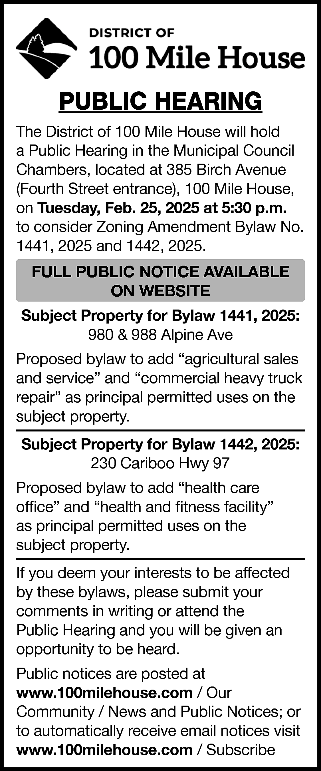 PUBLIC HEARING <br>The District of  PUBLIC HEARING  The District of 100 Mile House will hold  a Public Hearing in the Municipal Council  Chambers, located at 385 Birch Avenue  (Fourth Street entrance), 100 Mile House,  on Tuesday, Feb. 25, 2025 at 5:30 p.m.  to consider Zoning Amendment Bylaw No.  1441, 2025 and 1442, 2025.    FULL PUBLIC NOTICE AVAILABLE  ON WEBSITE  Subject Property for Bylaw 1441, 2025:  980 & 988 Alpine Ave  Proposed bylaw to add “agricultural sales  and service” and “commercial heavy truck  repair” as principal permitted uses on the  subject property.  Subject Property for Bylaw 1442, 2025:  230 Cariboo Hwy 97  Proposed bylaw to add “health care  office” and “health and fitness facility”  as principal permitted uses on the  subject property.  If you deem your interests to be affected  by these bylaws, please submit your  comments in writing or attend the  Public Hearing and you will be given an  opportunity to be heard.  Public notices are posted at  www.100milehouse.com / Our  Community / News and Public Notices; or  to automatically receive email notices visit  www.100milehouse.com / Subscribe    