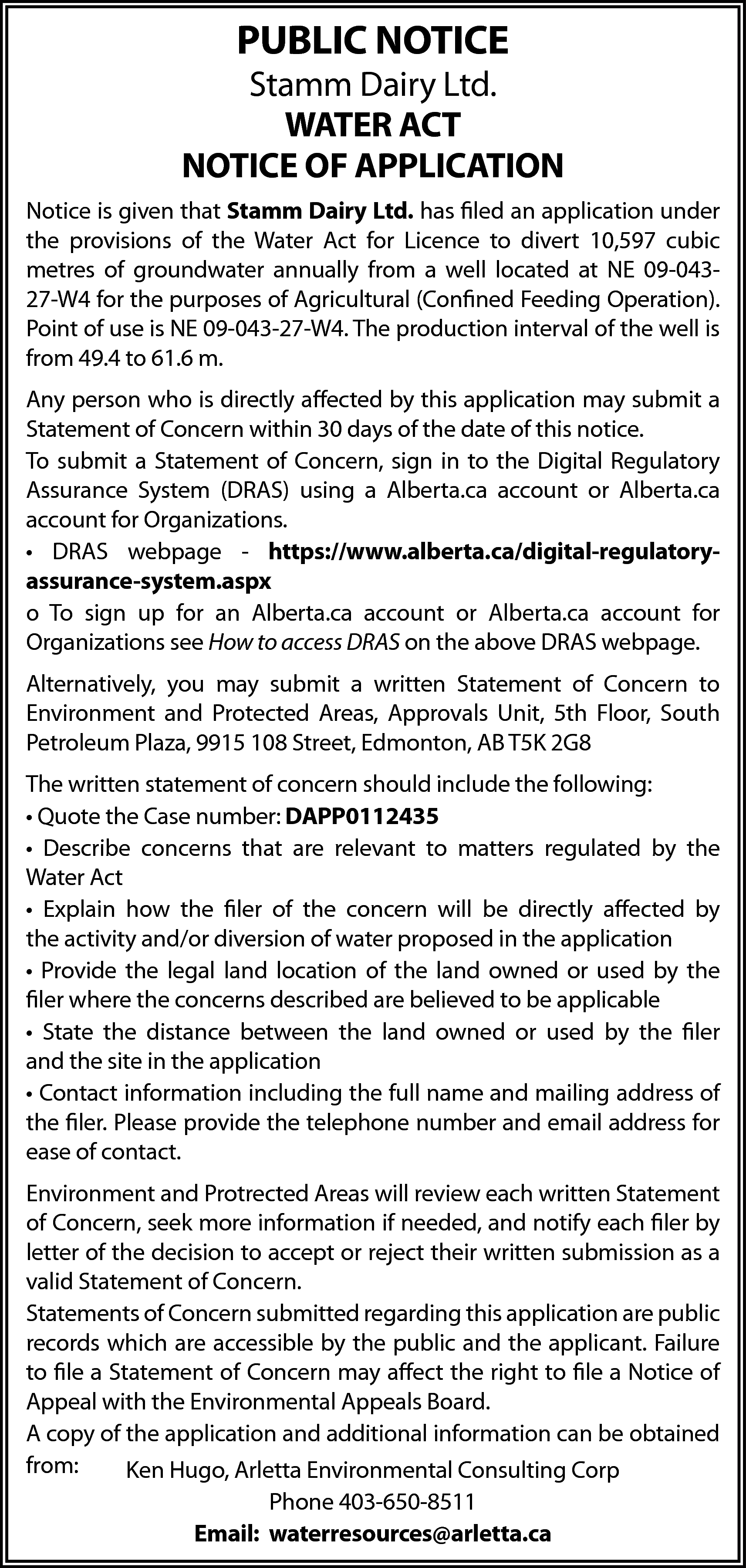 PUBLIC NOTICE <br> <br>Stamm Dairy  PUBLIC NOTICE    Stamm Dairy Ltd.  WATER ACT  NOTICE OF APPLICATION  Notice is given that Stamm Dairy Ltd. has filed an application under  the provisions of the Water Act for Licence to divert 10,597 cubic  metres of groundwater annually from a well located at NE 09-04327-W4 for the purposes of Agricultural (Confined Feeding Operation).  Point of use is NE 09-043-27-W4. The production interval of the well is  from 49.4 to 61.6 m.  Any person who is directly affected by this application may submit a  Statement of Concern within 30 days of the date of this notice.  To submit a Statement of Concern, sign in to the Digital Regulatory  Assurance System (DRAS) using a Alberta.ca account or Alberta.ca  account for Organizations.  • DRAS webpage - https://www.alberta.ca/digital-regulatoryassurance-system.aspx  o To sign up for an Alberta.ca account or Alberta.ca account for  Organizations see How to access DRAS on the above DRAS webpage.  Alternatively, you may submit a written Statement of Concern to  Environment and Protected Areas, Approvals Unit, 5th Floor, South  Petroleum Plaza, 9915 108 Street, Edmonton, AB T5K 2G8  The written statement of concern should include the following:  • Quote the Case number: DAPP0112435  • Describe concerns that are relevant to matters regulated by the  Water Act  • Explain how the filer of the concern will be directly affected by  the activity and/or diversion of water proposed in the application  • Provide the legal land location of the land owned or used by the  filer where the concerns described are believed to be applicable  • State the distance between the land owned or used by the filer  and the site in the application  • Contact information including the full name and mailing address of  the filer. Please provide the telephone number and email address for  ease of contact.  Environment and Protrected Areas will review each written Statement  of Concern, seek more information if needed, and notify each filer by  letter of the decision to accept or reject their written submission as a  valid Statement of Concern.  Statements of Concern submitted regarding this application are public  records which are accessible by the public and the applicant. Failure  to file a Statement of Concern may affect the right to file a Notice of  Appeal with the Environmental Appeals Board.  A copy of the application and additional information can be obtained  from:  Ken Hugo, Arletta Environmental Consulting Corp  Phone 403-650-8511  Email: waterresources@arletta.ca    