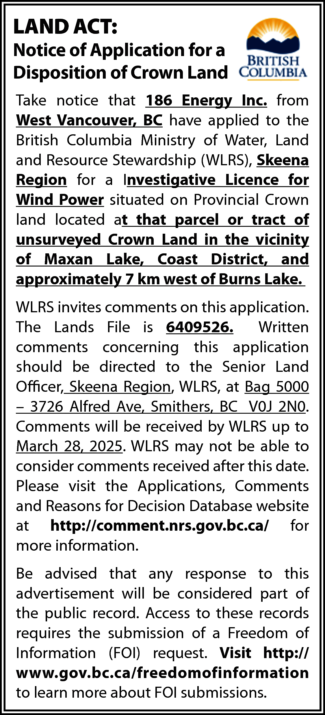 LAND ACT: <br> <br>Notice of  LAND ACT:    Notice of Application for a  Disposition of Crown Land  Take notice that 186 Energy Inc. from  West Vancouver, BC have applied to the  British Columbia Ministry of Water, Land  and Resource Stewardship (WLRS), Skeena  Region for a Investigative Licence for  Wind Power situated on Provincial Crown  land located at that parcel or tract of  unsurveyed Crown Land in the vicinity  of Maxan Lake, Coast District, and  approximately 7 km west of Burns Lake.  WLRS invites comments on this application.  The Lands File is 6409526.  Written  comments concerning this application  should be directed to the Senior Land  Officer, Skeena Region, WLRS, at Bag 5000  – 3726 Alfred Ave, Smithers, BC V0J 2N0.  Comments will be received by WLRS up to  March 28, 2025. WLRS may not be able to  consider comments received after this date.  Please visit the Applications, Comments  and Reasons for Decision Database website  at http://comment.nrs.gov.bc.ca/ for  more information.  Be advised that any response to this  advertisement will be considered part of  the public record. Access to these records  requires the submission of a Freedom of  Information (FOI) request. Visit http://  www.gov.bc.ca/freedomofinformation  to learn more about FOI submissions.    