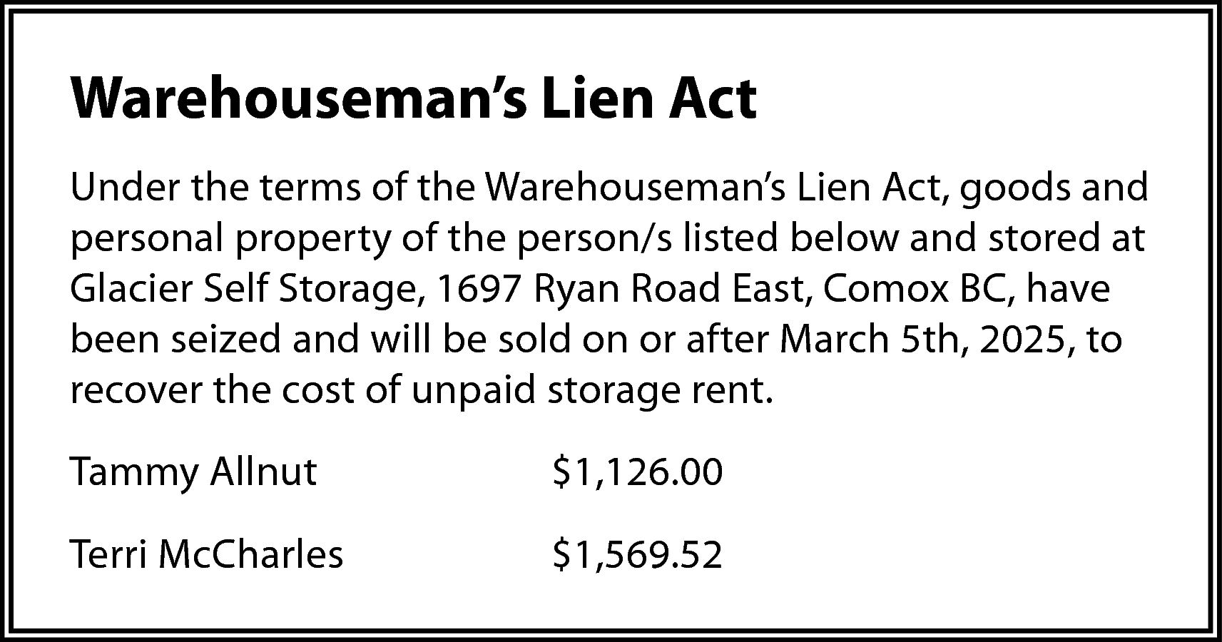 Warehouseman’s Lien Act <br>Under the  Warehouseman’s Lien Act  Under the terms of the Warehouseman’s Lien Act, goods and  personal property of the person/s listed below and stored at  Glacier Self Storage, 1697 Ryan Road East, Comox BC, have  been seized and will be sold on or after March 5th, 2025, to  recover the cost of unpaid storage rent.  Tammy Allnut    $1,126.00    Terri McCharles    $1,569.52    