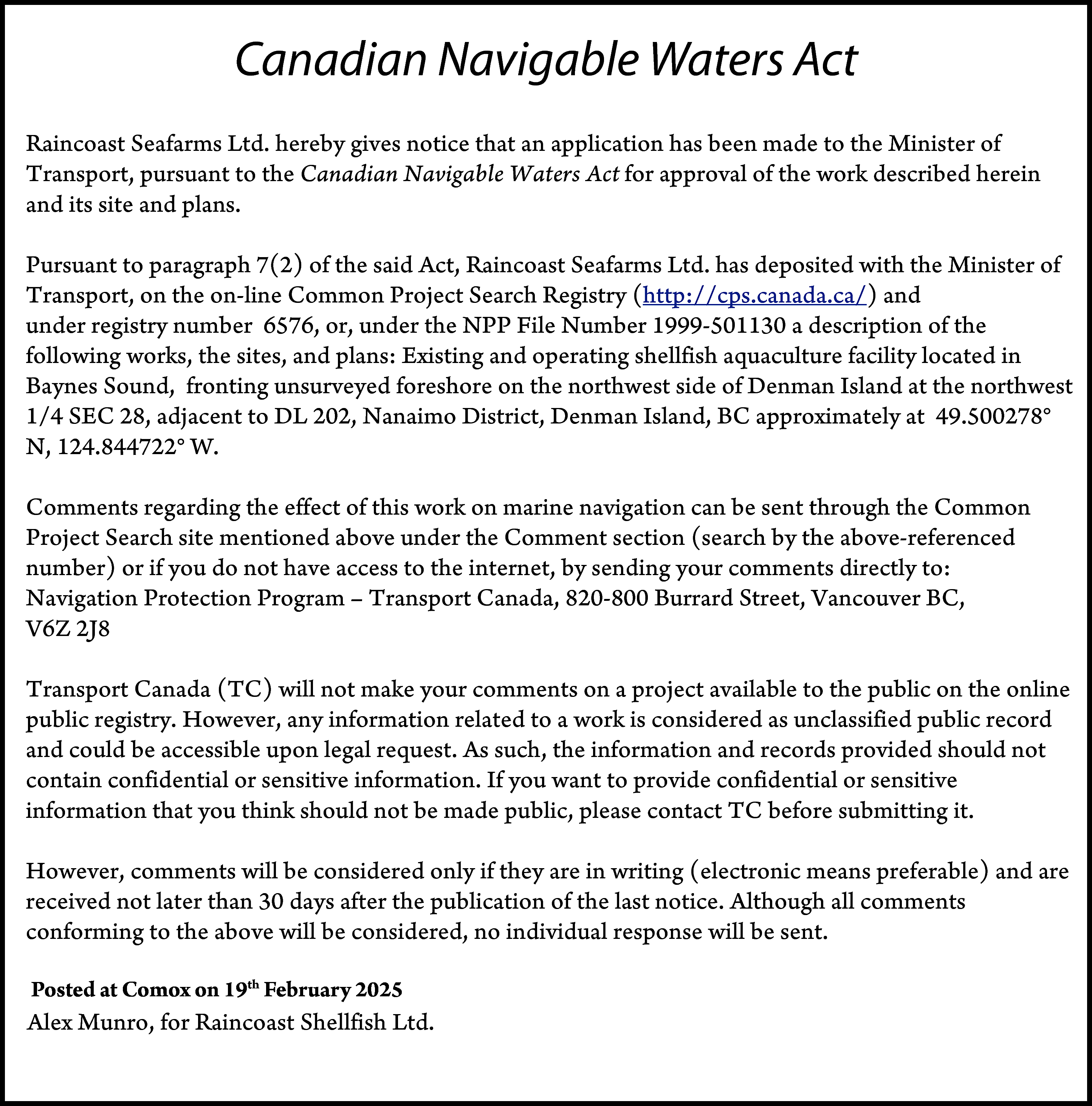 Canadian Navigable Waters Act <br>Raincoast  Canadian Navigable Waters Act  Raincoast Seafarms Ltd. hereby gives notice that an application has been made to the Minister of  Transport, pursuant to the Canadian Navigable Waters Act for approval of the work described herein  and its site and plans.  Pursuant to paragraph 7(2) of the said Act, Raincoast Seafarms Ltd. has deposited with the Minister of  Transport, on the on-line Common Project Search Registry (http://cps.canada.ca/) and  under registry number 6576, or, under the NPP File Number 1999-501130 a description of the  following works, the sites, and plans: Existing and operating shellfish aquaculture facility located in  Baynes Sound, fronting unsurveyed foreshore on the northwest side of Denman Island at the northwest  1/4 SEC 28, adjacent to DL 202, Nanaimo District, Denman Island, BC approximately at 49.500278°  N, 124.844722° W.  Comments regarding the effect of this work on marine navigation can be sent through the Common  Project Search site mentioned above under the Comment section (search by the above-referenced  number) or if you do not have access to the internet, by sending your comments directly to:  Navigation Protection Program – Transport Canada, 820-800 Burrard Street, Vancouver BC,  V6Z 2J8  Transport Canada (TC) will not make your comments on a project available to the public on the online  public registry. However, any information related to a work is considered as unclassified public record  and could be accessible upon legal request. As such, the information and records provided should not  contain confidential or sensitive information. If you want to provide confidential or sensitive  information that you think should not be made public, please contact TC before submitting it.  However, comments will be considered only if they are in writing (electronic means preferable) and are  received not later than 30 days after the publication of the last notice. Although all comments  conforming to the above will be considered, no individual response will be sent.  Posted at  19th February  2025  Posted  at Comox  Comoxonthis  nd day of  December 2024  Alex Munro, for Raincoast Shellfish Ltd.    