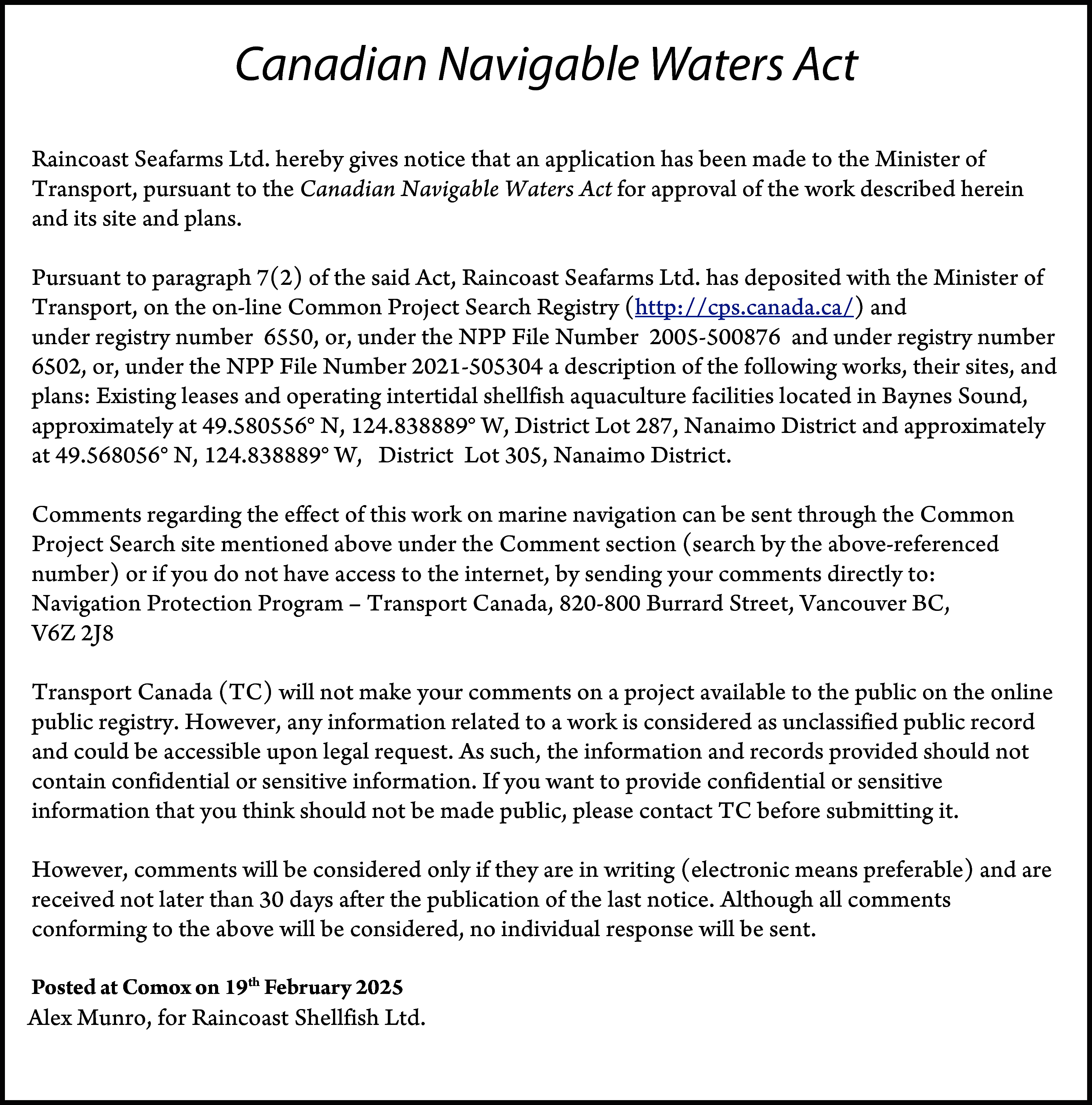 Canadian Navigable Waters Act <br>Raincoast  Canadian Navigable Waters Act  Raincoast Seafarms Ltd. hereby gives notice that an application has been made to the Minister of  Transport, pursuant to the Canadian Navigable Waters Act for approval of the work described herein  and its site and plans.  Pursuant to paragraph 7(2) of the said Act, Raincoast Seafarms Ltd. has deposited with the Minister of  Transport, on the on-line Common Project Search Registry (http://cps.canada.ca/) and  under registry number 6550, or, under the NPP File Number 2005-500876 and under registry number  6502, or, under the NPP File Number 2021-505304 a description of the following works, their sites, and  plans: Existing leases and operating intertidal shellfish aquaculture facilities located in Baynes Sound,  approximately at 49.580556° N, 124.838889° W, District Lot 287, Nanaimo District and approximately  at 49.568056° N, 124.838889° W, District Lot 305, Nanaimo District.  Comments regarding the effect of this work on marine navigation can be sent through the Common  Project Search site mentioned above under the Comment section (search by the above-referenced  number) or if you do not have access to the internet, by sending your comments directly to:  Navigation Protection Program – Transport Canada, 820-800 Burrard Street, Vancouver BC,  V6Z 2J8  Transport Canada (TC) will not make your comments on a project available to the public on the online  public registry. However, any information related to a work is considered as unclassified public record  and could be accessible upon legal request. As such, the information and records provided should not  contain confidential or sensitive information. If you want to provide confidential or sensitive  information that you think should not be made public, please contact TC before submitting it.  However, comments will be considered only if they are in writing (electronic means preferable) and are  received not later than 30 days after the publication of the last notice. Although all comments  conforming to the above will be considered, no individual response will be sent.  Posted  19th February  Postedat  atComox  Comoxonthis  nd day 2025  of December 2024  Alex Munro, for Raincoast Shellfish Ltd.    