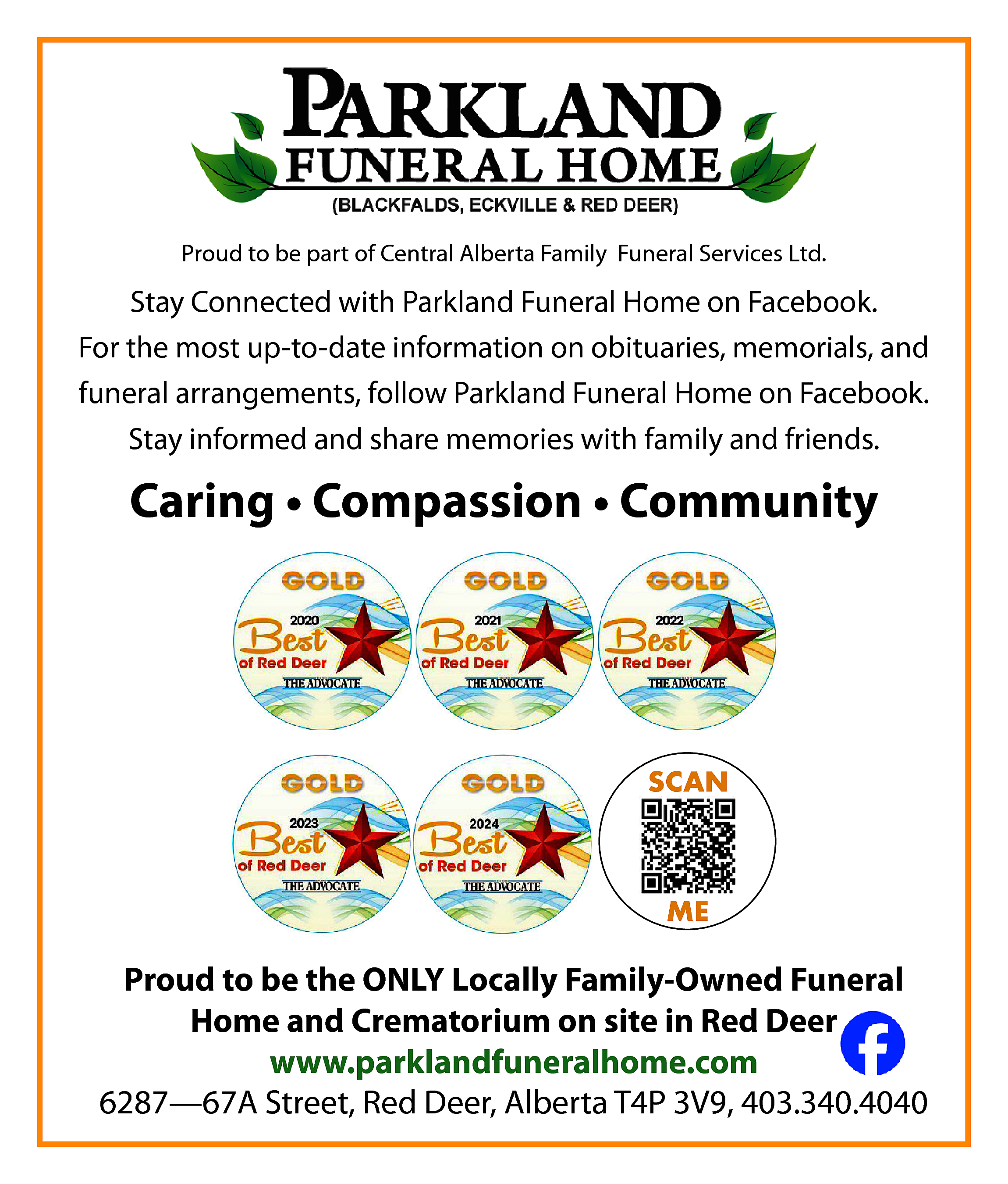 Proud to be part of  Proud to be part of Central Alberta Family Funeral Services Ltd.    Stay Connected with Parkland Funeral Home on Facebook.  For the most up-to-date information on obituaries, memorials, and  funeral arrangements, follow Parkland Funeral Home on Facebook.  Stay informed and share memories with family and friends.    Caring • Compassion • Community    SCAN    ME    Proud to be the ONLY Locally Family-Owned Funeral  Home and Crematorium on site in Red Deer  www.parklandfuneralhome.com  6287—67A Street, Red Deer, Alberta T4P 3V9, 403.340.4040    