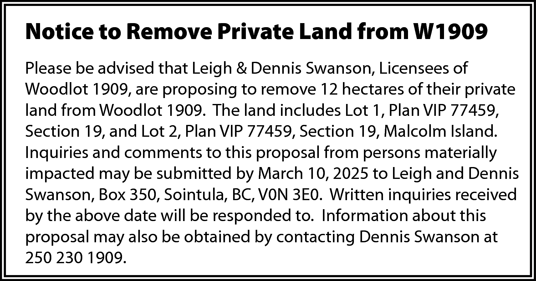 Notice to Remove Private Land  Notice to Remove Private Land from W1909  Please be advised that Leigh & Dennis Swanson, Licensees of  Woodlot 1909, are proposing to remove 12 hectares of their private  land from Woodlot 1909. The land includes Lot 1, Plan VIP 77459,  Section 19, and Lot 2, Plan VIP 77459, Section 19, Malcolm Island.  Inquiries and comments to this proposal from persons materially  impacted may be submitted by March 10, 2025 to Leigh and Dennis  Swanson, Box 350, Sointula, BC, V0N 3E0. Written inquiries received  by the above date will be responded to. Information about this  proposal may also be obtained by contacting Dennis Swanson at  250 230 1909.    