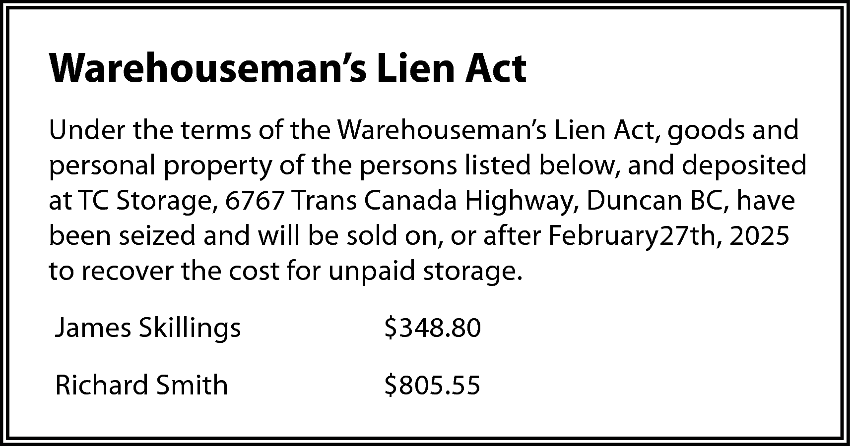 Warehouseman’s Lien Act <br>Under the  Warehouseman’s Lien Act  Under the terms of the Warehouseman’s Lien Act, goods and  personal property of the persons listed below, and deposited  at TC Storage, 6767 Trans Canada Highway, Duncan BC, have  been seized and will be sold on, or after February27th, 2025  to recover the cost for unpaid storage.  James Skillings    $348.80    Richard Smith    $805.55    