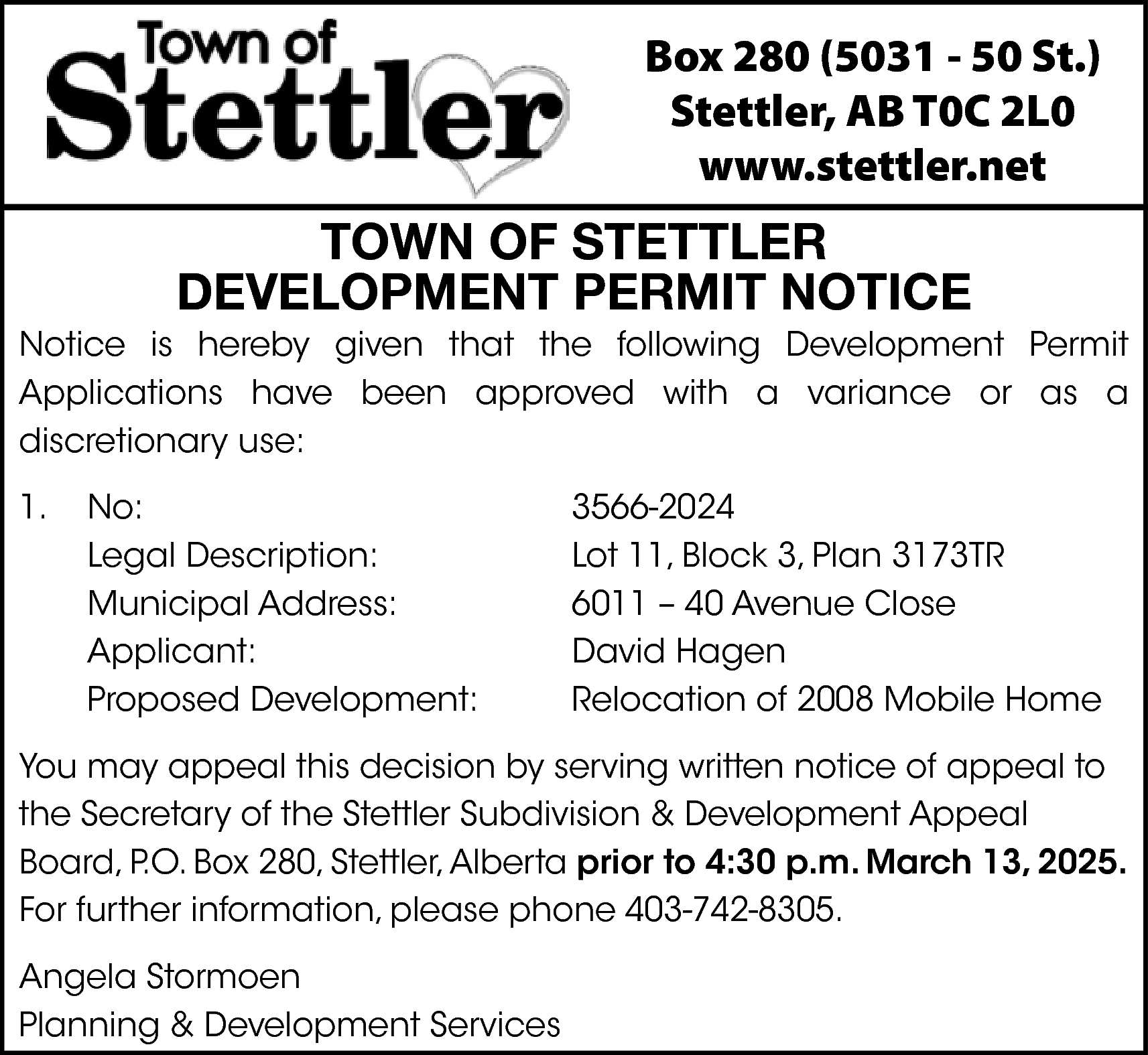 Box 280 (5031 - 50  Box 280 (5031 - 50 St.)  Stettler, AB T0C 2L0  www.stettler.net    TOWN OF STETTLER  DEVELOPMENT PERMIT NOTICE    Notice is hereby given that the following Development Permit  Applications have been approved with a variance or as a  discretionary use:  1.    No:  Legal Description:  Municipal Address:  Applicant:  Proposed Development:    3566-2024  Lot 11, Block 3, Plan 3173TR  6011 – 40 Avenue Close  David Hagen  Relocation of 2008 Mobile Home    You may appeal this decision by serving written notice of appeal to  the Secretary of the Stettler Subdivision & Development Appeal  Board, P.O. Box 280, Stettler, Alberta prior to 4:30 p.m. March 13, 2025.  For further information, please phone 403-742-8305.  Angela Stormoen  Planning & Development Services    