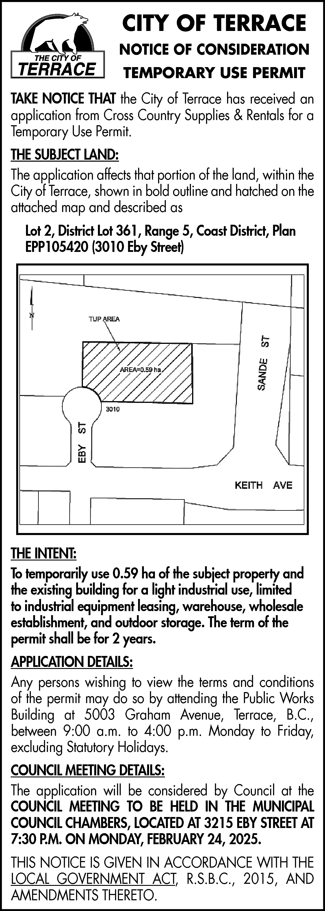 CITY OF TERRACE <br>NOTICE OF  CITY OF TERRACE  NOTICE OF CONSIDERATION  TEMPORARY USE PERMIT  TAKE NOTICE THAT the City of Terrace has received an  application from Cross Country Supplies & Rentals for a  Temporary Use Permit.  THE SUBJECT LAND:  The application affects that portion of the land, within the  City of Terrace, shown in bold outline and hatched on the  attached map and described as  Lot 2, District Lot 361, Range 5, Coast District, Plan  EPP105420 (3010 Eby Street)    THE INTENT:  To temporarily use 0.59 ha of the subject property and  the existing building for a light industrial use, limited  to industrial equipment leasing, warehouse, wholesale  establishment, and outdoor storage. The term of the  permit shall be for 2 years.  APPLICATION DETAILS:  Any persons wishing to view the terms and conditions  of the permit may do so by attending the Public Works  Building at 5003 Graham Avenue, Terrace, B.C.,  between 9:00 a.m. to 4:00 p.m. Monday to Friday,  excluding Statutory Holidays.  COUNCIL MEETING DETAILS:  The application will be considered by Council at the  COUNCIL MEETING TO BE HELD IN THE MUNICIPAL  COUNCIL CHAMBERS, LOCATED AT 3215 EBY STREET AT  7:30 P.M. ON MONDAY, FEBRUARY 24, 2025.  THIS NOTICE IS GIVEN IN ACCORDANCE WITH THE  LOCAL GOVERNMENT ACT, R.S.B.C., 2015, AND  AMENDMENTS THERETO.    