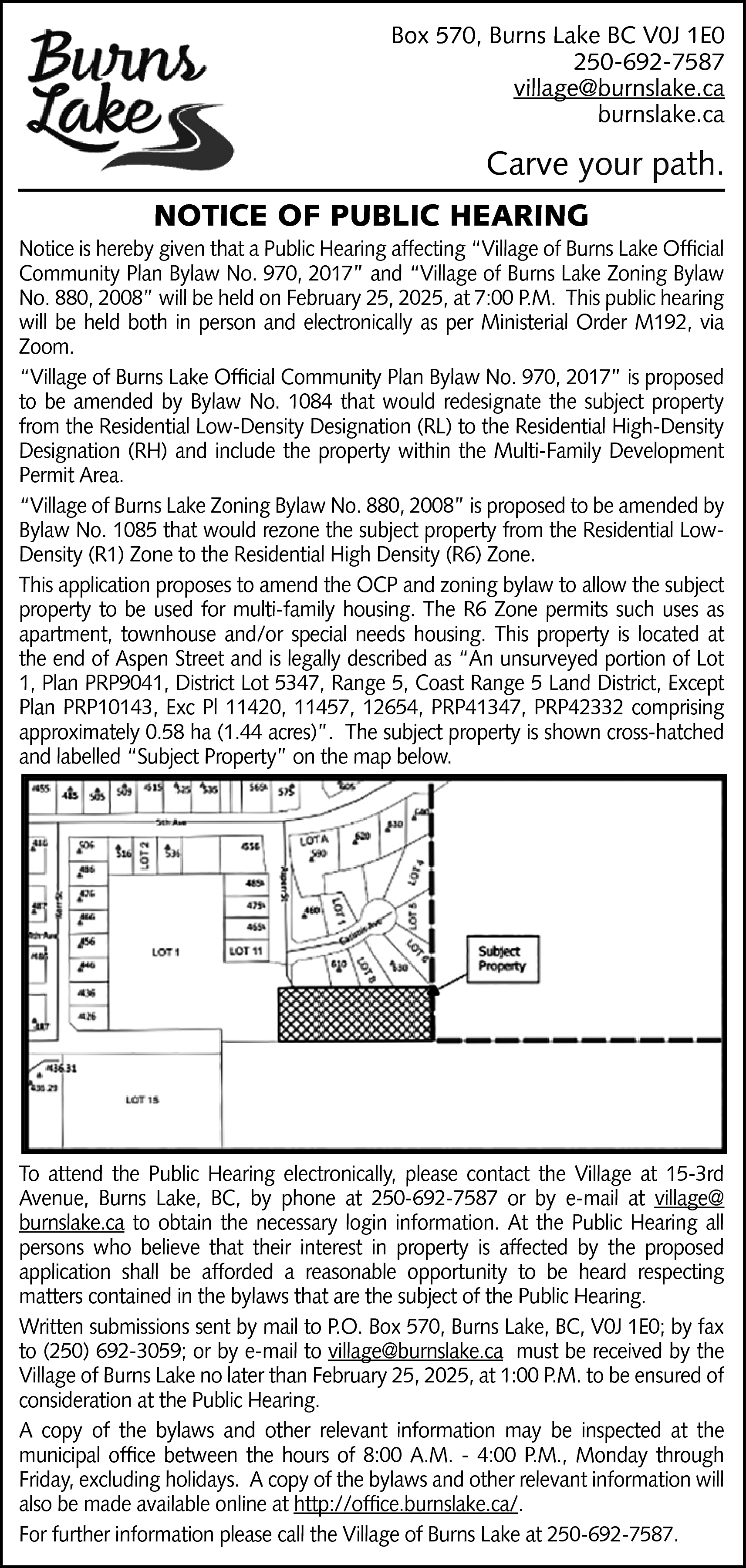 Box 570, Burns Lake BC  Box 570, Burns Lake BC V0J 1E0  250-692-7587  village@burnslake.ca  burnslake.ca    Carve your path.  NOTICE OF PUBLIC HEARING    Notice is hereby given that a Public Hearing affecting “Village of Burns Lake Official  Community Plan Bylaw No. 970, 2017” and “Village of Burns Lake Zoning Bylaw  No. 880, 2008” will be held on February 25, 2025, at 7:00 P.M. This public hearing  will be held both in person and electronically as per Ministerial Order M192, via  Zoom.  “Village of Burns Lake Official Community Plan Bylaw No. 970, 2017” is proposed  to be amended by Bylaw No. 1084 that would redesignate the subject property  from the Residential Low-Density Designation (RL) to the Residential High-Density  Designation (RH) and include the property within the Multi-Family Development  Permit Area.  “Village of Burns Lake Zoning Bylaw No. 880, 2008” is proposed to be amended by  Bylaw No. 1085 that would rezone the subject property from the Residential LowDensity (R1) Zone to the Residential High Density (R6) Zone.  This application proposes to amend the OCP and zoning bylaw to allow the subject  property to be used for multi-family housing. The R6 Zone permits such uses as  apartment, townhouse and/or special needs housing. This property is located at  the end of Aspen Street and is legally described as “An unsurveyed portion of Lot  1, Plan PRP9041, District Lot 5347, Range 5, Coast Range 5 Land District, Except  Plan PRP10143, Exc Pl 11420, 11457, 12654, PRP41347, PRP42332 comprising  approximately 0.58 ha (1.44 acres)”. The subject property is shown cross-hatched  and labelled “Subject Property” on the map below.    To attend the Public Hearing electronically, please contact the Village at 15-3rd  Avenue, Burns Lake, BC, by phone at 250-692-7587 or by e-mail at village@  burnslake.ca to obtain the necessary login information. At the Public Hearing all  persons who believe that their interest in property is affected by the proposed  application shall be afforded a reasonable opportunity to be heard respecting  matters contained in the bylaws that are the subject of the Public Hearing.  Written submissions sent by mail to P.O. Box 570, Burns Lake, BC, V0J 1E0; by fax  to (250) 692-3059; or by e-mail to village@burnslake.ca must be received by the  Village of Burns Lake no later than February 25, 2025, at 1:00 P.M. to be ensured of  consideration at the Public Hearing.  A copy of the bylaws and other relevant information may be inspected at the  municipal office between the hours of 8:00 A.M. - 4:00 P.M., Monday through  Friday, excluding holidays. A copy of the bylaws and other relevant information will  also be made available online at http://office.burnslake.ca/.  For further information please call the Village of Burns Lake at 250-692-7587.    