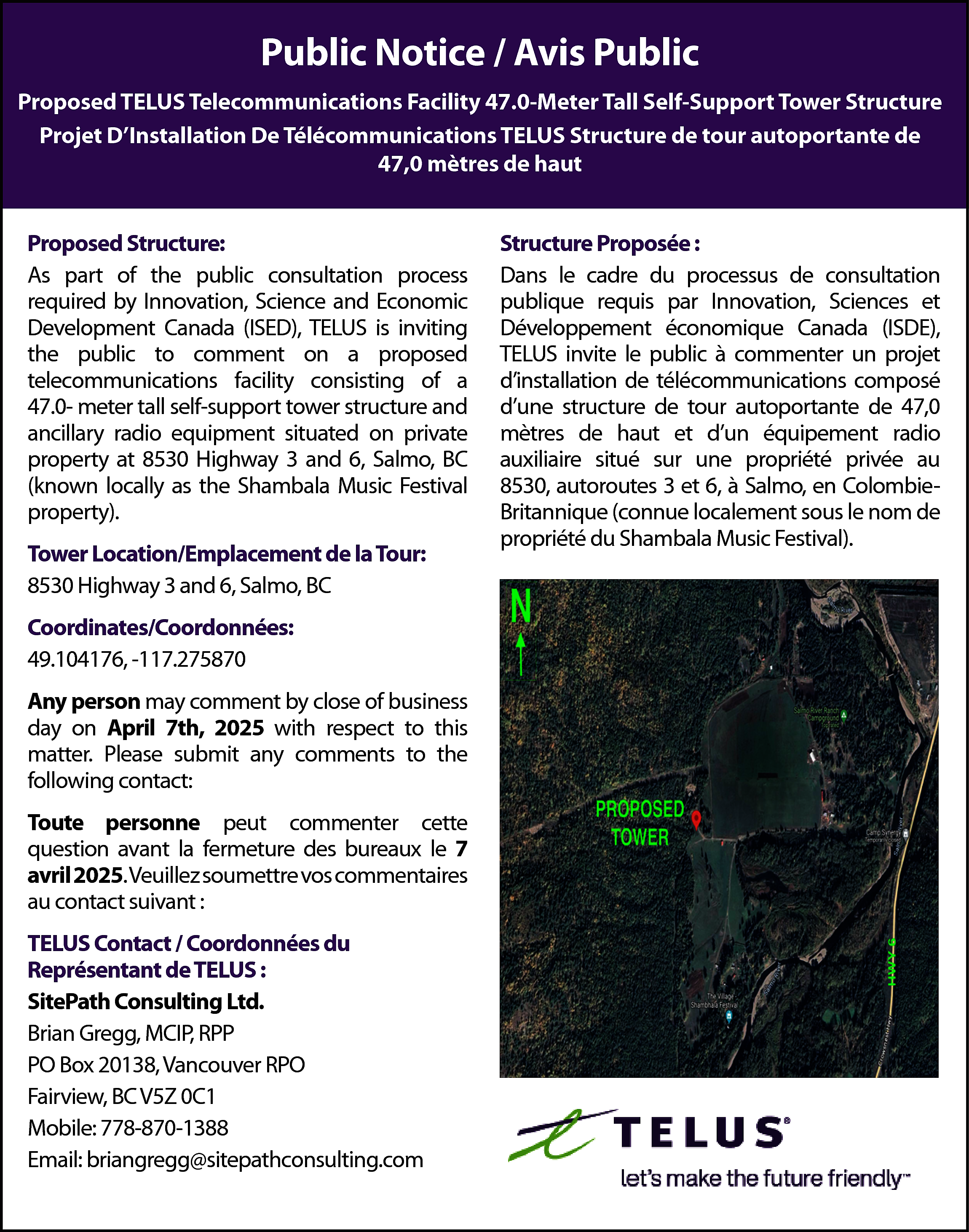 Public <br>Notice / Avis Public  Public  Notice / Avis Public  Public Notice / Avis Public    Proposed TELUS  Telecommunications  Facility  47.0-Meter  TallSelf-Support  Self-Support  Tower  Structure  Proposed  TELUS Telecommunications  Facility  47.0-Meter Tall  Tower  Structure  Projet  DInstallation DeDe  Télécommunications  TELUS Structure  de tour autoportante  47,0 mètres de haut  Projet  D’Installation  Télécommunications  TELUS Structure  de tourdeautoportante  de  47,0 mètres de haut  Proposed Structure:    Proposed  Structure:  As part of  the public consultation process  Innovation,  and Economic  Asrequired  part ofbythe  public Science  consultation  process  Development  Canada (ISED),  is inviting  required  by Innovation,  ScienceTELUS  and Economic  the public to Canada  comment  on a proposed  Development  (ISED),  TELUS is inviting  facility consisting  of a 47.0thetelecommunications  public to comment  on a proposed  meter tall self-support tower structure and  telecommunications  facility consisting of a  ancillary radio equipment situated on private  47.0meter tall self-support tower structure and  property at 8530 Highway 3 and 6, Salmo, BC  ancillary  situated  on Festival  private  (knownradio  locallyequipment  as the Shambala  Music  property  at  8530  Highway  3  and  6,  Salmo,  BC  property).  (known locally as the Shambala Music Festival  property).  Tower  Location/Emplacement  la Tour:  Tower  Location/Emplacement  dede  la Tour:  8530 Highway 3 and 6, Salmo, BC  8530 Highway 3 and 6, Salmo, BC    Coordinates/Coordonnées:  Coordinates/Coordonnées:  49.104176,  -117.275870  49.104176,  -117.275870  Any person may comment by close of business  Any  comment  by respect  close of to  business  day  onperson  April may  7th,  2025 with  this  th  , 2025 any  with comments  respect to this  day onPlease  April 7submit  matter.  to the  matter. contact:  Please submit any comments to the  following  following contact:    Toute personne peut commenter cette  question  avant la fermeture  des bureaux  Toute personne  peut commenter  cette le 7  avril  2025. Veuillez  question  avant lasoumettre  fermeture vos  descommentaires  bureaux le 7  auavril  contact  suivant  : soumettre vos  2025.  Veuillez  commentaires au contact suivant :    TELUS Contact / Coordonnées du  Représentant de TELUS :  TELUS Contact / Coordonnées du  SitePath  Consulting Ltd.  Représentant de TELUS:  Brian  Gregg,  MCIP, RPP Ltd.  SitePath Consulting  POBrian  Box 20138,  Gregg,Vancouver  MCIP, RPPRPO  PO BoxBC  20138,  Vancouver RPO  Fairview,  V5Z 0C1  Fairview,  BC V5Z 0C1  Mobile:  778-870-1388  Mobile: 778-870-1388  Email:  briangregg@sitepathconsulting.com  Email:  briangregg@sitepathconsulting.com    Structure Proposée:    Structure  Proposée  :  Dans le cadre  du processus  de consultation  publique  requisdu  parprocessus  Innovation,de  Sciences  et  Dans  le cadre  consultation  Développement  Canada  (ISDE), et  publique  requis économique  par Innovation,  Sciences  TELUS invite le public  à commenter  un projet  Développement  économique  Canada  (ISDE),  dinstallation  télécommunications  TELUS  invite ledepublic  à commenter composé  un projet  dune structure de tour autoportante de 47,0  d’installation  de télécommunications composé  mètres de haut et dun équipement radio  d’une  structure  de tour autoportante de 47,0  auxiliaire situé sur une propriété privée au 8530,  mètres  de 3haut  d’un en  équipement  autoroutes  et 6, et  à Salmo,  Colombie- radio  auxiliaire  situé  sur une  propriété  Britannique  (connue  localement  sousprivée  le nom au  de  8530,  autoroutes  3 et 6, Music  à Salmo,  en Colombiepropriété  du Shambala  Festival).  Britannique (connue localement sous le nom de  propriété du Shambala Music Festival).    