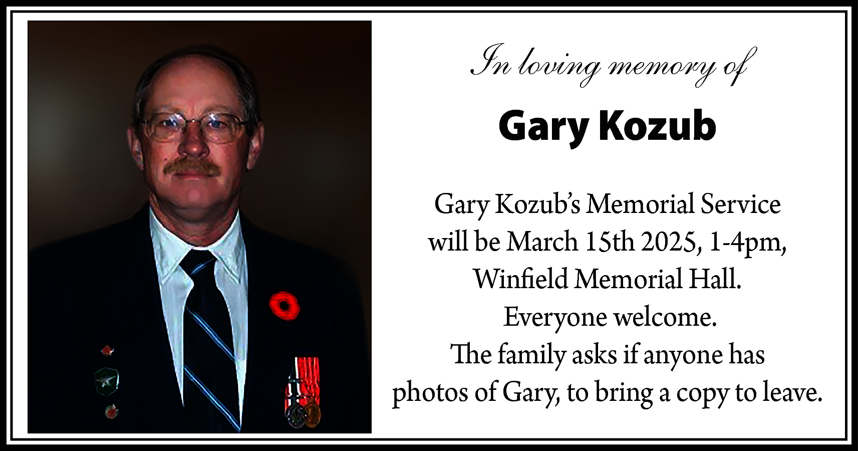 In loving memory of <br>Gary  In loving memory of  Gary Kozub  Gary Kozub’s Memorial Service  will be March 15th 2025, 1-4pm,  Winfield Memorial Hall.  Everyone welcome.  The family asks if anyone has  photos of Gary, to bring a copy to leave.    