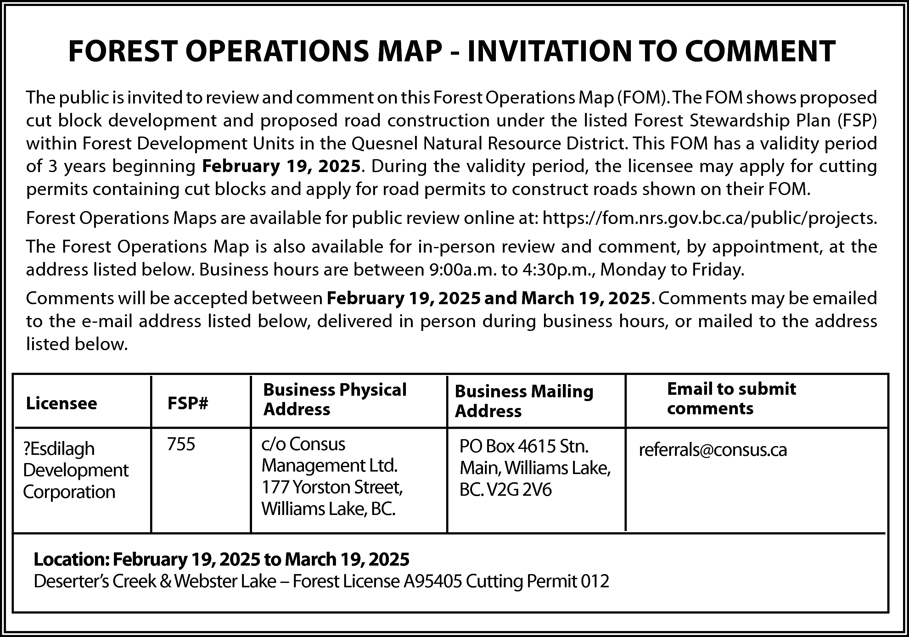 FOREST OPERATIONS MAP - INVITATION  FOREST OPERATIONS MAP - INVITATION TO COMMENT  The public is invited to review and comment on this Forest Operations Map (FOM). The FOM shows proposed  cut block development and proposed road construction under the listed Forest Stewardship Plan (FSP)  within Forest Development Units in the Quesnel Natural Resource District. This FOM has a validity period  of 3 years beginning February 19, 2025. During the validity period, the licensee may apply for cutting  permits containing cut blocks and apply for road permits to construct roads shown on their FOM.  Forest Operations Maps are available for public review online at: https://fom.nrs.gov.bc.ca/public/projects.  The Forest Operations Map is also available for in-person review and comment, by appointment, at the  address listed below. Business hours are between 9:00a.m. to 4:30p.m., Monday to Friday.  Comments will be accepted between February 19, 2025 and March 19, 2025. Comments may be emailed  to the e-mail address listed below, delivered in person during business hours, or mailed to the address  listed below.  Licensee    FSP#    ?Esdilagh  Development  Corporation    755    Business Physical  Address    Business Mailing  Address    c/o Consus  Management Ltd.  177 Yorston Street,  Williams Lake, BC.    PO Box 4615 Stn.  Main, Williams Lake,  BC. V2G 2V6    Location: February 19, 2025 to March 19, 2025  Deserter’s Creek & Webster Lake – Forest License A95405 Cutting Permit 012    Email to submit  comments    referrals@consus.ca    