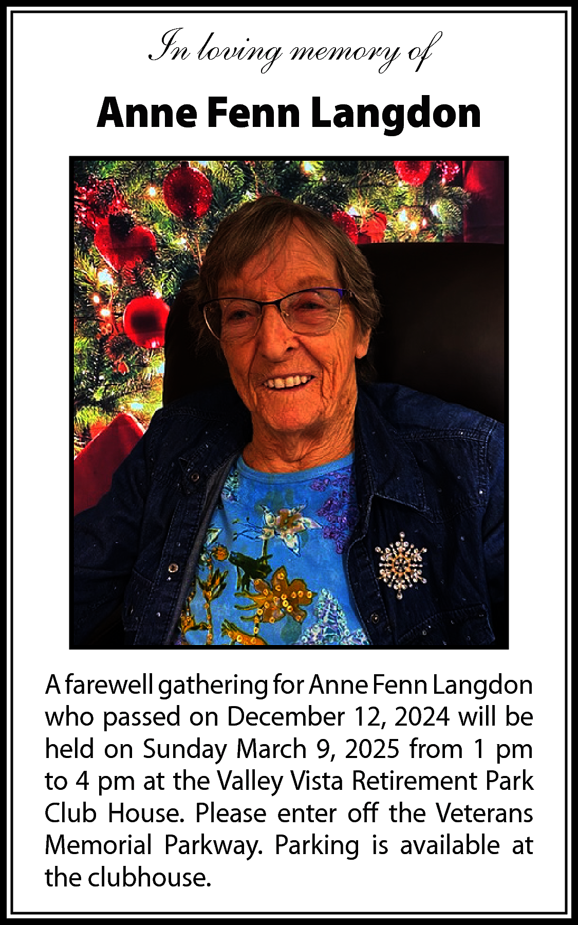 In loving memory of <br>Anne  In loving memory of  Anne Fenn Langdon    A farewell gathering for Anne Fenn Langdon  who passed on December 12, 2024 will be  held on Sunday March 9, 2025 from 1 pm  to 4 pm at the Valley Vista Retirement Park  Club House. Please enter off the Veterans  Memorial Parkway. Parking is available at  the clubhouse.    