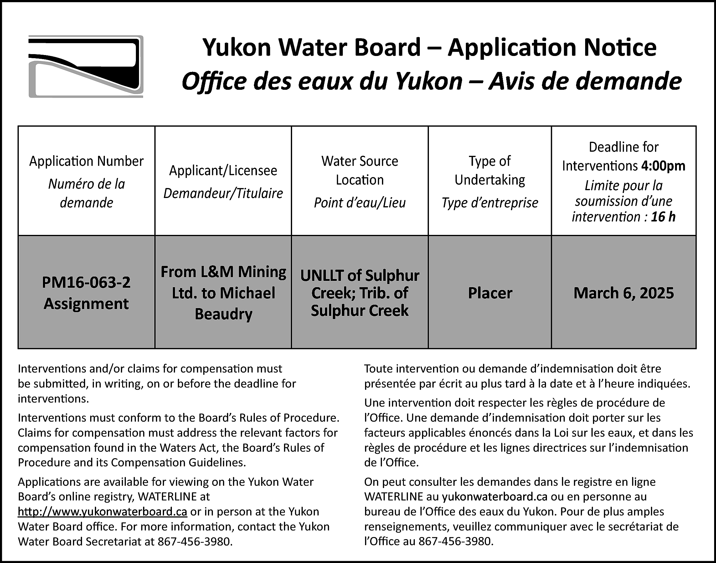 Yukon Water Board – Application  Yukon Water Board – Application Notice  Office  Office des  des eaux  eaux du  du Yukon – Avis de demande  Application Number  Numéro de la  demande    PM16-063-2  Assignment    Applicant/Licensee  Demandeur/Titulaire    Water Source  Location  Point d’eau/Lieu    From L&M Mining UNLLT of Sulphur  Creek; Trib. of  Ltd. to Michael  Sulphur Creek  Beaudry    Interventions and/or claims for compensation must  be submitted, in writing, on or before the deadline for  interventions.    Type of  Undertaking  Type d’entreprise    Deadline for  Interventions 4:00pm  Limite pour la  soumission d’une  intervention : 16 h    Placer    March 6, 2025    Toute intervention ou demande d’indemnisation doit être  présentée par écrit au plus tard à la date et à l’heure indiquées.    Interventions must conform to the Board’s Rules of Procedure.  Claims for compensation must address the relevant factors for  compensation found in the Waters Act, the Board’s Rules of  Procedure and its Compensation Guidelines.    Une intervention doit respecter les règles de procédure de  l’Office. Une demande d’indemnisation doit porter sur les  facteurs applicables énoncés dans la Loi sur les eaux, et dans les  règles de procédure et les lignes directrices sur l’indemnisation  de l’Office.    Applications are available for viewing on the Yukon Water  Board’s online registry, WATERLINE at  http://www.yukonwaterboard.ca  http://www.yukonwaterboard.ca  or in person at the Yukon  Water Board office. For more information, contact the Yukon  Water Board Secretariat at 867-456-3980.    On peut consulter les demandes dans le registre en ligne  WATERLINE au yukonwaterboard.ca  ou en personne au  yukonwaterboard.ca  bureau de l’Office des eaux du Yukon. Pour de plus amples  renseignements, veuillez communiquer avec le secrétariat de  l’Office au 867-456-3980.    