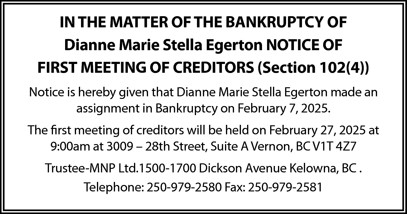 IN THE MATTER OF THE  IN THE MATTER OF THE BANKRUPTCY OF  Dianne Marie Stella Egerton NOTICE OF  FIRST MEETING OF CREDITORS (Section 102(4))  Notice is hereby given that Dianne Marie Stella Egerton made an  assignment in Bankruptcy on February 7, 2025.  The first meeting of creditors will be held on February 27, 2025 at  9:00am at 3009 – 28th Street, Suite A Vernon, BC V1T 4Z7  Trustee-MNP Ltd.1500-1700 Dickson Avenue Kelowna, BC .  Telephone: 250-979-2580 Fax: 250-979-2581    