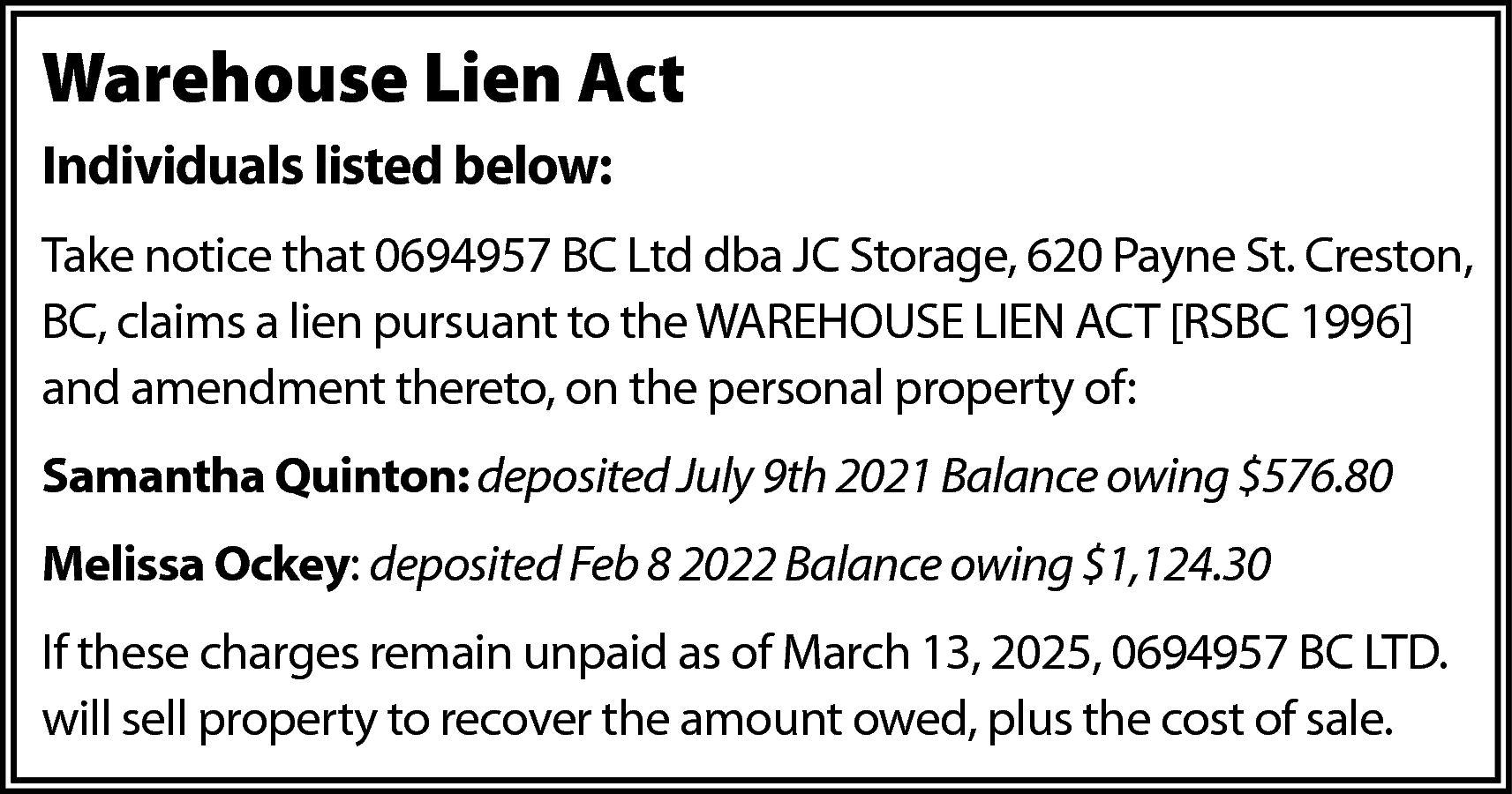 Warehouse Lien Act <br>Individuals listed  Warehouse Lien Act  Individuals listed below:  Take notice that 0694957 BC Ltd dba JC Storage, 620 Payne St. Creston,  BC, claims a lien pursuant to the WAREHOUSE LIEN ACT [RSBC 1996]  and amendment thereto, on the personal property of:  Samantha Quinton: deposited July 9th 2021 Balance owing $576.80  Melissa Ockey: deposited Feb 8 2022 Balance owing $1,124.30  If these charges remain unpaid as of March 13, 2025, 0694957 BC LTD.  will sell property to recover the amount owed, plus the cost of sale.    