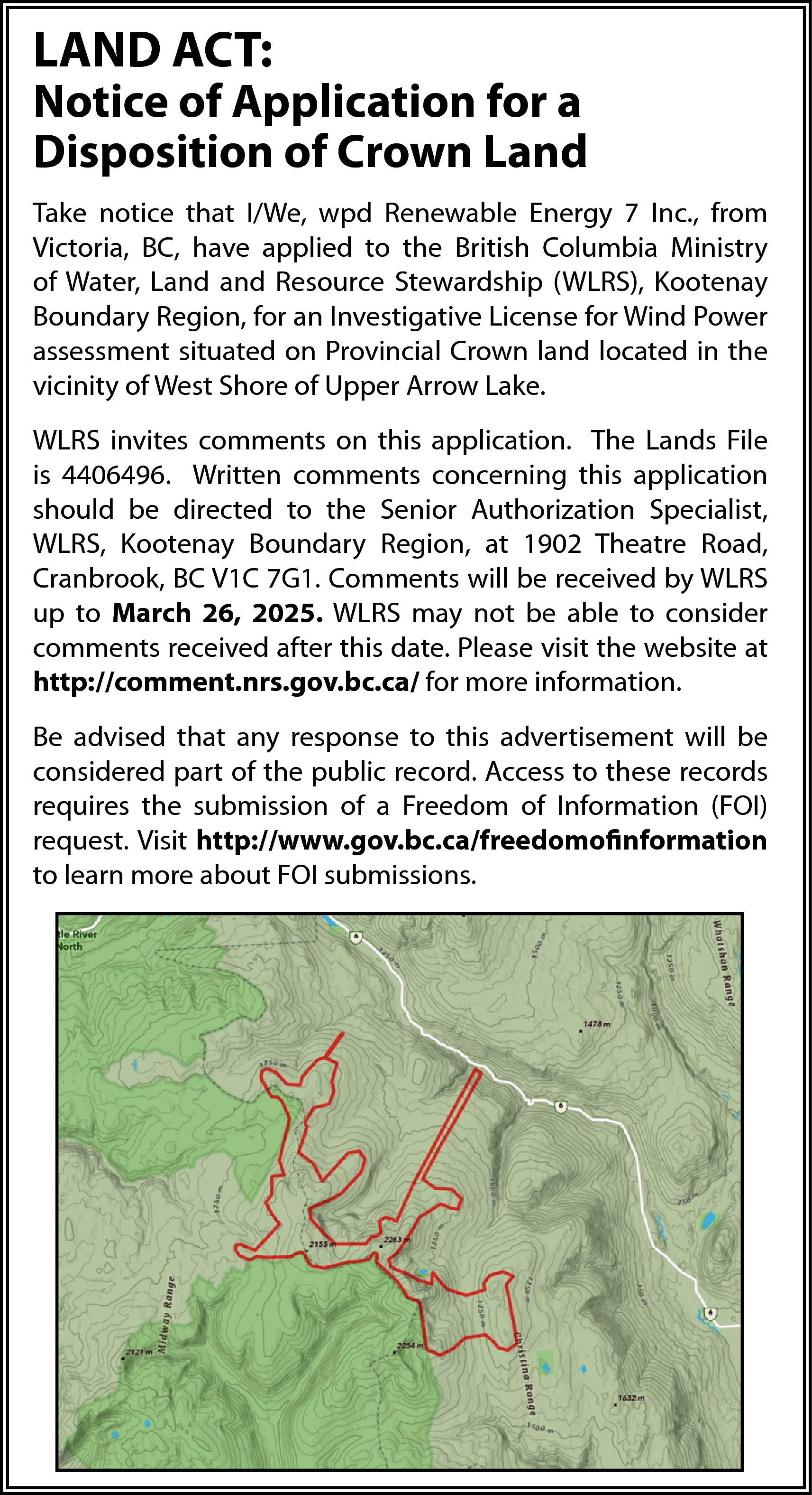 LAND ACT: <br> <br>Notice of  LAND ACT:    Notice of Application for a  Disposition of Crown Land  Take notice that I/We, wpd Renewable Energy 7 Inc., from  Victoria, BC, have applied to the British Columbia Ministry  of Water, Land and Resource Stewardship (WLRS), Kootenay  Boundary Region, for an Investigative License for Wind Power  assessment situated on Provincial Crown land located in the  vicinity of West Shore of Upper Arrow Lake.  WLRS invites comments on this application. The Lands File  is 4406496. Written comments concerning this application  should be directed to the Senior Authorization Specialist,  WLRS, Kootenay Boundary Region, at 1902 Theatre Road,  Cranbrook, BC V1C 7G1. Comments will be received by WLRS  up to March 26, 2025. WLRS may not be able to consider  comments received after this date. Please visit the website at  http://comment.nrs.gov.bc.ca/ for more information.  Be advised that any response to this advertisement will be  considered part of the public record. Access to these records  requires the submission of a Freedom of Information (FOI)  request. Visit http://www.gov.bc.ca/freedomofinformation  to learn more about FOI submissions.    