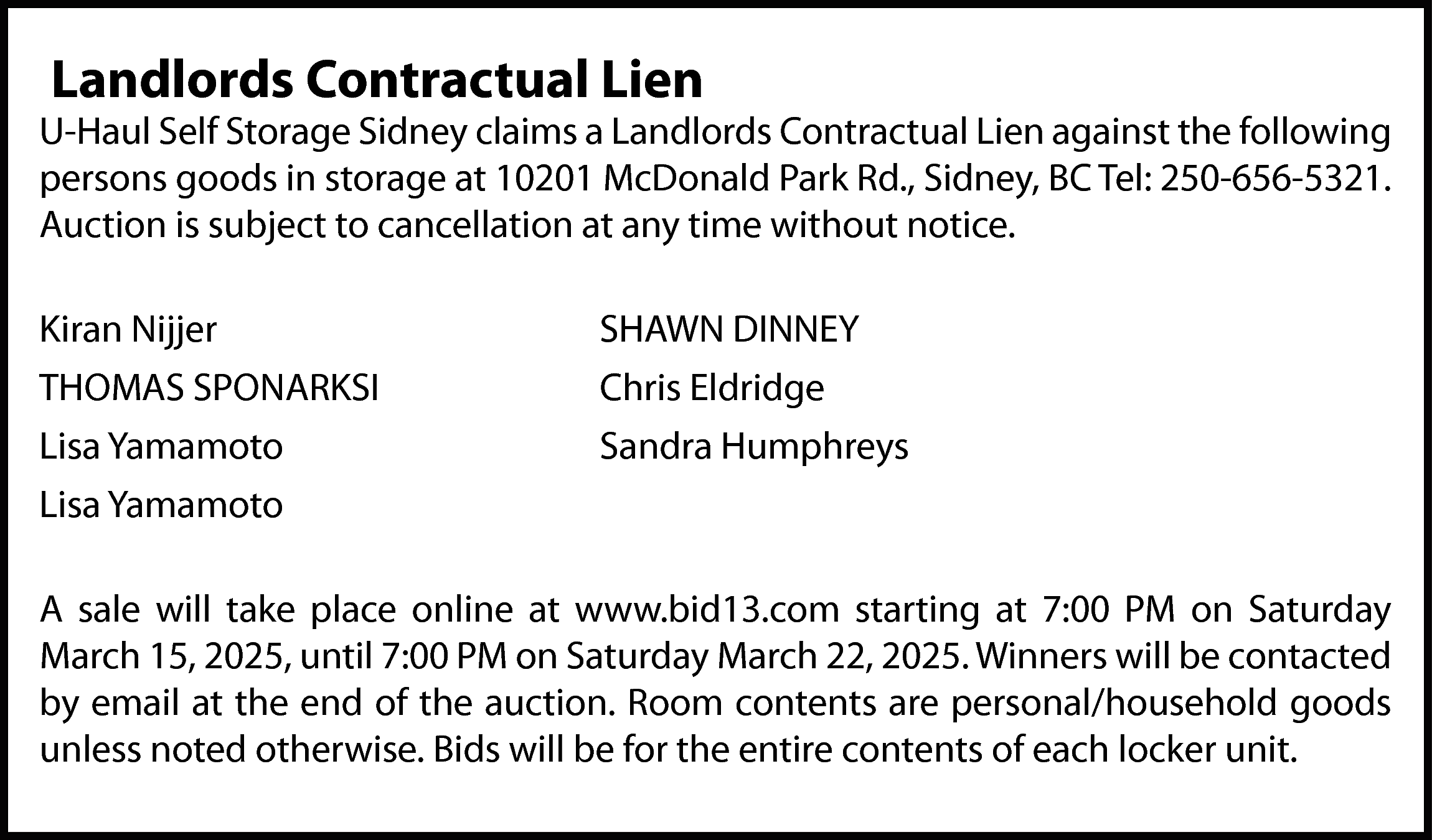 Landlords Contractual Lien <br> <br>U-Haul  Landlords Contractual Lien    U-Haul Self Storage Sidney claims a Landlords Contractual Lien against the following  persons goods in storage at 10201 McDonald Park Rd., Sidney, BC Tel: 250-656-5321.  Auction is subject to cancellation at any time without notice.  Kiran Nijjer  THOMAS SPONARKSI  Lisa Yamamoto  Lisa Yamamoto    SHAWN DINNEY  Chris Eldridge  Sandra Humphreys    A sale will take place online at www.bid13.com starting at 7:00 PM on Saturday  March 15, 2025, until 7:00 PM on Saturday March 22, 2025. Winners will be contacted  by email at the end of the auction. Room contents are personal/household goods  unless noted otherwise. Bids will be for the entire contents of each locker unit.    