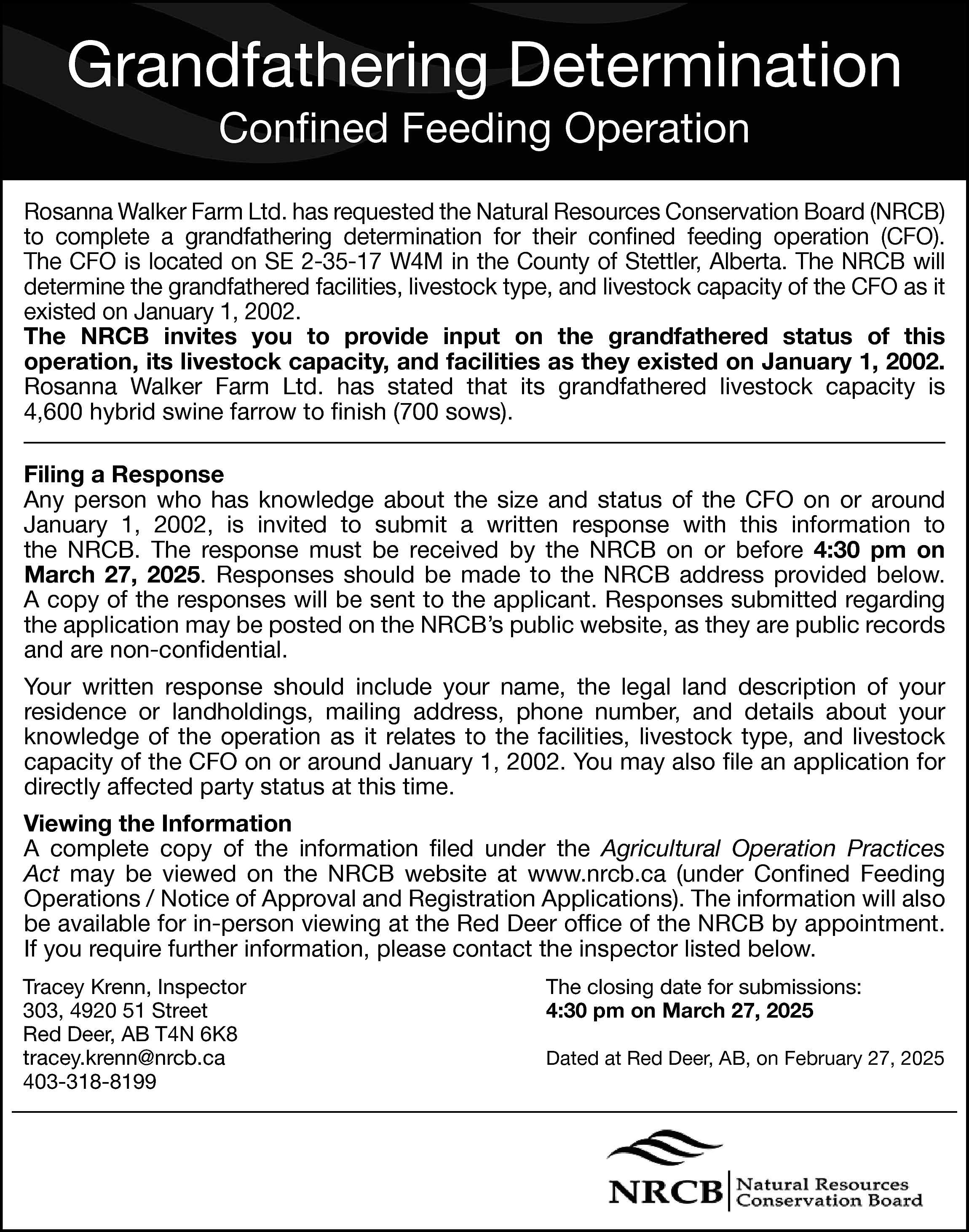 Grandfathering Determination <br>Confined Feeding Operation  Grandfathering Determination  Confined Feeding Operation    Rosanna Walker Farm Ltd. has requested the Natural Resources Conservation Board (NRCB)  to complete a grandfathering determination for their confined feeding operation (CFO).  The CFO is located on SE 2-35-17 W4M in the County of Stettler, Alberta. The NRCB will  determine the grandfathered facilities, livestock type, and livestock capacity of the CFO as it  existed on January 1, 2002.  The NRCB invites you to provide input on the grandfathered status of this  operation, its livestock capacity, and facilities as they existed on January 1, 2002.  Rosanna Walker Farm Ltd. has stated that its grandfathered livestock capacity is  4,600 hybrid swine farrow to finish (700 sows).  Filing a Response  Any person who has knowledge about the size and status of the CFO on or around  January 1, 2002, is invited to submit a written response with this information to  the NRCB. The response must be received by the NRCB on or before 4:30 pm on  March 27, 2025. Responses should be made to the NRCB address provided below.  A copy of the responses will be sent to the applicant. Responses submitted regarding  the application may be posted on the NRCB’s public website, as they are public records  and are non-confidential.  Your written response should include your name, the legal land description of your  residence or landholdings, mailing address, phone number, and details about your  knowledge of the operation as it relates to the facilities, livestock type, and livestock  capacity of the CFO on or around January 1, 2002. You may also file an application for  directly affected party status at this time.  Viewing the Information  A complete copy of the information filed under the Agricultural Operation Practices  Act may be viewed on the NRCB website at www.nrcb.ca (under Confined Feeding  Operations / Notice of Approval and Registration Applications). The information will also  be available for in-person viewing at the Red Deer office of the NRCB by appointment.  If you require further information, please contact the inspector listed below.  Tracey Krenn, Inspector  303, 4920 51 Street  Red Deer, AB T4N 6K8  tracey.krenn@nrcb.ca  403-318-8199    The closing date for submissions:  4:30 pm on March 27, 2025  Dated at Red Deer, AB, on February 27, 2025    