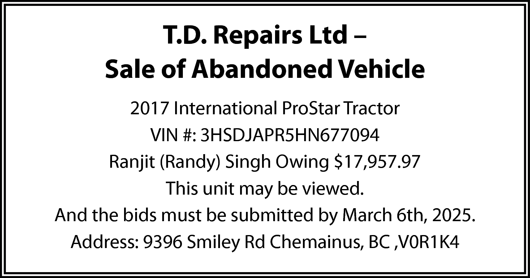 T.D. Repairs Ltd – <br>Sale  T.D. Repairs Ltd –  Sale of Abandoned Vehicle  2017 International ProStar Tractor  VIN #: 3HSDJAPR5HN677094  Ranjit (Randy) Singh Owing $17,957.97  This unit may be viewed.  And the bids must be submitted by March 6th, 2025.  Address: 9396 Smiley Rd Chemainus, BC ,V0R1K4    