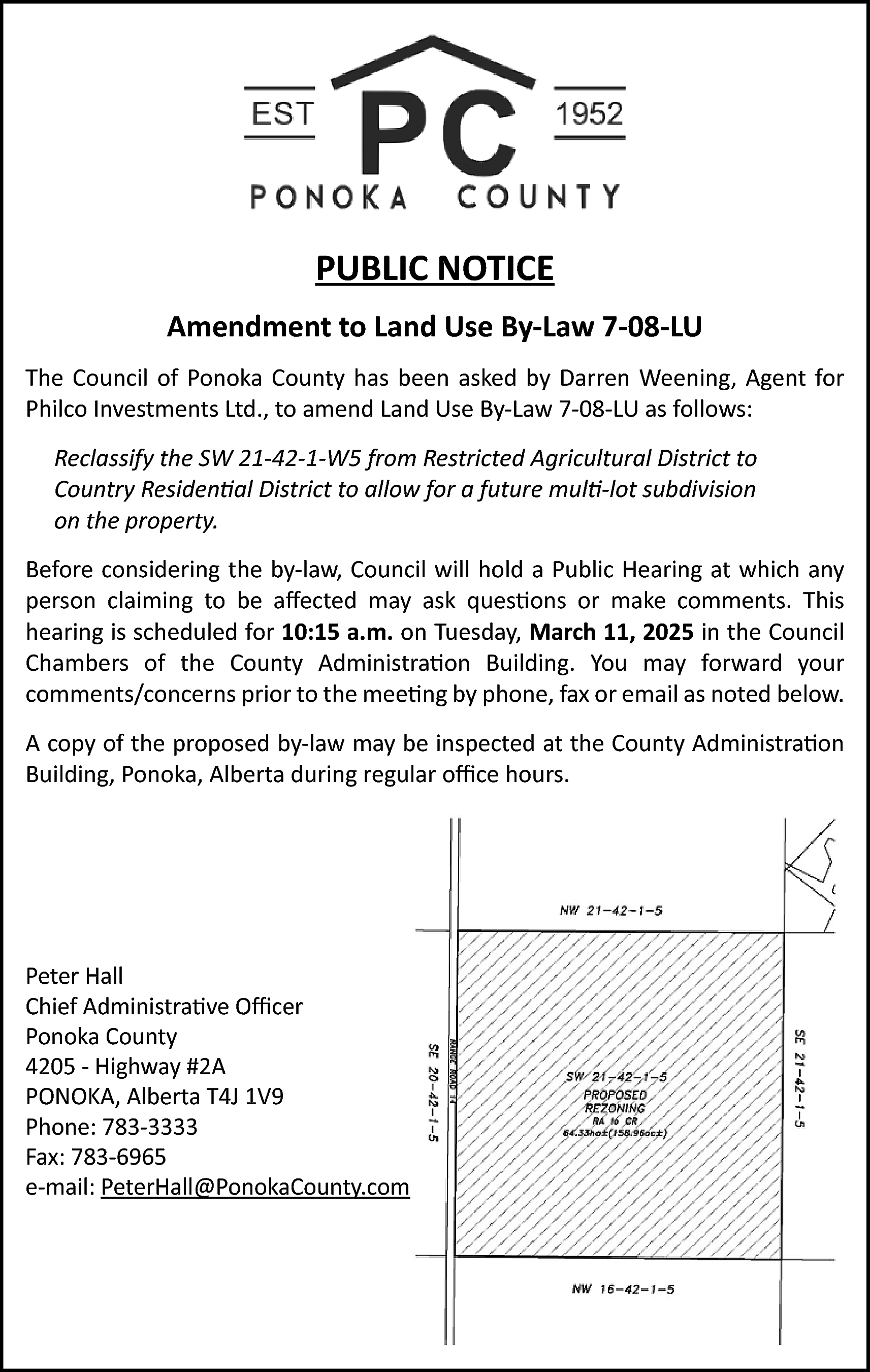 PUBLIC NOTICE <br>Amendment to Land  PUBLIC NOTICE  Amendment to Land Use By-Law 7-08-LU  The Council of Ponoka County has been asked by Darren Weening, Agent for  Philco Investments Ltd., to amend Land Use By-Law 7-08-LU as follows:  Reclassify the SW 21-42-1-W5 from Restricted Agricultural District to  Country Residential District to allow for a future multi-lot subdivision  on the property.  Before considering the by-law, Council will hold a Public Hearing at which any  person claiming to be affected may ask questions or make comments. This  hearing is scheduled for 10:15 a.m. on Tuesday, March 11, 2025 in the Council  Chambers of the County Administration Building. You may forward your  comments/concerns prior to the meeting by phone, fax or email as noted below.  A copy of the proposed by-law may be inspected at the County Administration  Building, Ponoka, Alberta during regular office hours.    Peter Hall  Chief Administrative Officer  Ponoka County  4205 - Highway #2A  PONOKA, Alberta T4J 1V9  Phone: 783-3333  Fax: 783-6965  e-mail: PeterHall@PonokaCounty.com    