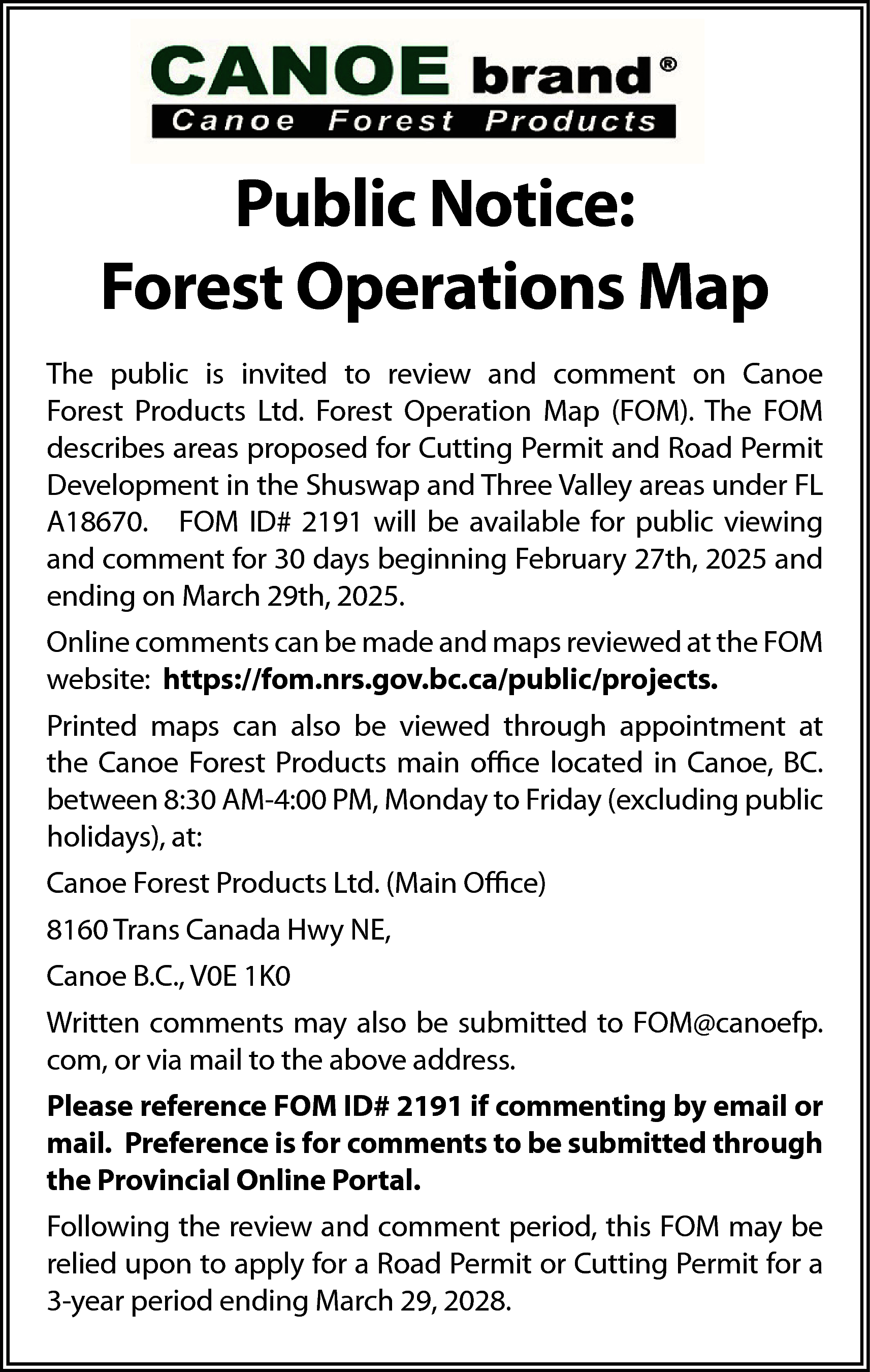 Public Notice: <br>Forest Operations Map  Public Notice:  Forest Operations Map  The public is invited to review and comment on Canoe  Forest Products Ltd. Forest Operation Map (FOM). The FOM  describes areas proposed for Cutting Permit and Road Permit  Development in the Shuswap and Three Valley areas under FL  A18670. FOM ID# 2191 will be available for public viewing  and comment for 30 days beginning February 27th, 2025 and  ending on March 29th, 2025.  Online comments can be made and maps reviewed at the FOM  website: https://fom.nrs.gov.bc.ca/public/projects.  Printed maps can also be viewed through appointment at  the Canoe Forest Products main office located in Canoe, BC.  between 8:30 AM-4:00 PM, Monday to Friday (excluding public  holidays), at:  Canoe Forest Products Ltd. (Main Office)  8160 Trans Canada Hwy NE,  Canoe B.C., V0E 1K0  Written comments may also be submitted to FOM@canoefp.  com, or via mail to the above address.  Please reference FOM ID# 2191 if commenting by email or  mail. Preference is for comments to be submitted through  the Provincial Online Portal.  Following the review and comment period, this FOM may be  relied upon to apply for a Road Permit or Cutting Permit for a  3-year period ending March 29, 2028.    