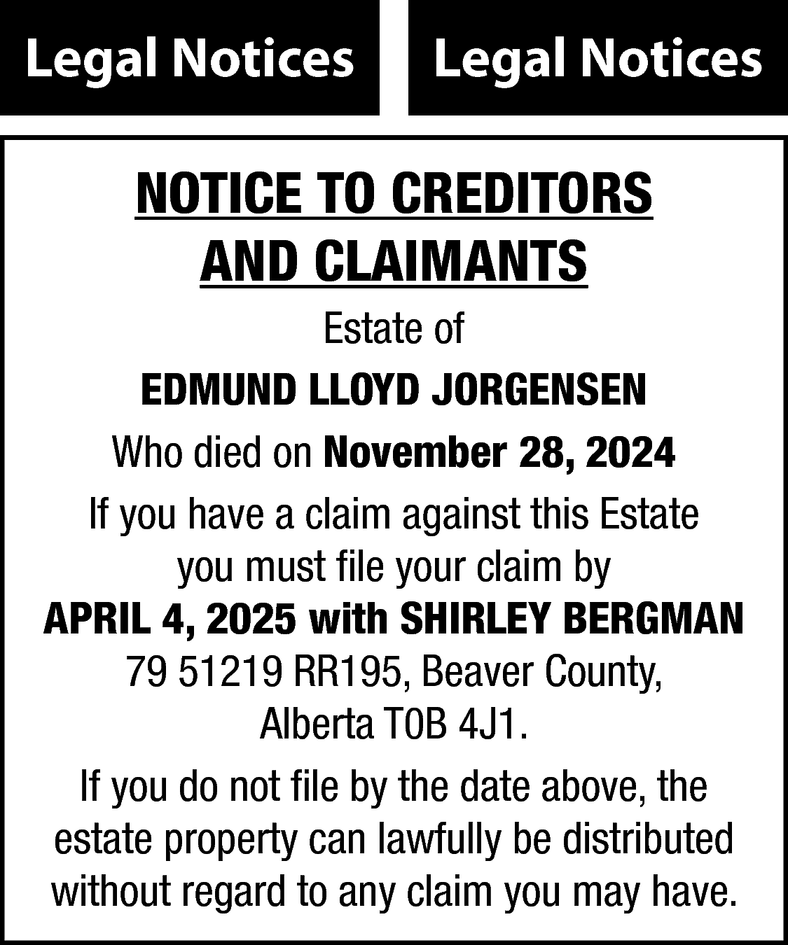 Legal Notices <br> <br>Legal Notices  Legal Notices    Legal Notices    NOTICE TO CREDITORS  AND CLAIMANTS  Estate of  EDMUND LLOYD JORGENSEN  Who died on November 28, 2024  If you have a claim against this Estate  you must file your claim by  APRIL 4, 2025 with SHIRLEY BERGMAN  79 51219 RR195, Beaver County,  Alberta T0B 4J1.  If you do not file by the date above, the  estate property can lawfully be distributed  without regard to any claim you may have.    