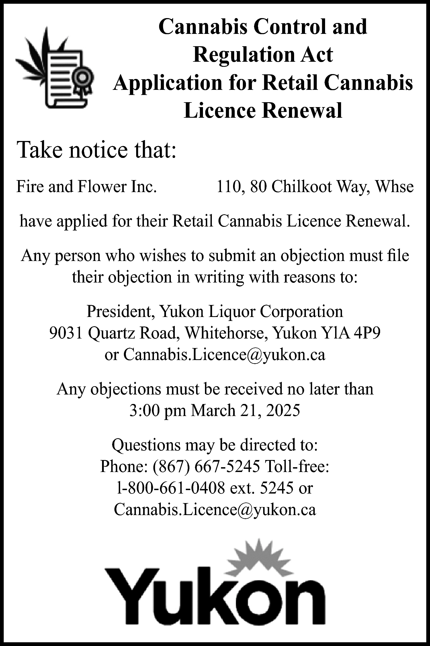 Cannabis Control and <br>Regulation Act  Cannabis Control and  Regulation Act  Application for Retail Cannabis  Licence Renewal    Take notice that:  Fire and Flower Inc.    110, 80 Chilkoot Way, Whse    have applied for their Retail Cannabis Licence Renewal.  Any person who wishes to submit an objection must file  their objection in writing with reasons to:  President, Yukon Liquor Corporation  9031 Quartz Road, Whitehorse, Yukon YlA 4P9  or Cannabis.Licence@yukon.ca  Any objections must be received no later than  3:00 pm March 21, 2025  Questions may be directed to:  Phone: (867) 667-5245 Toll-free:  l-800-661-0408 ext. 5245 or  Cannabis.Licence@yukon.ca    