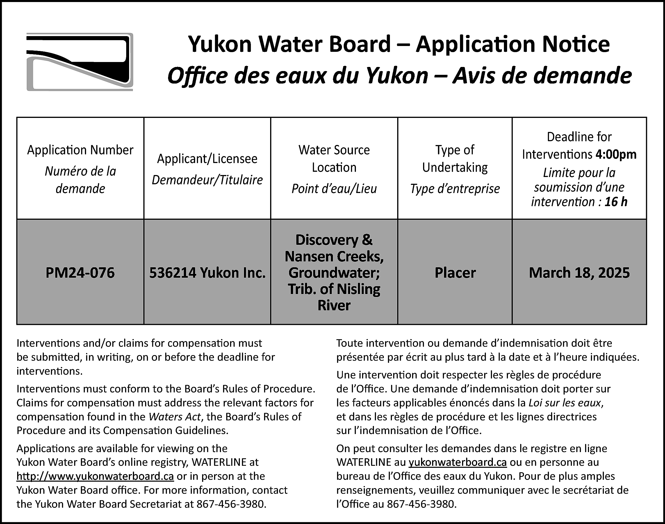 Yukon Water Board – Application  Yukon Water Board – Application Notice  Office des eaux du Yukon – Avis de demande  Application Number  Numéro de la  demande    PM24-076    Applicant/Licensee  Demandeur/Titulaire    Water Source  Location  Point d’eau/Lieu    Type of  Undertaking  Type d’entreprise    Deadline for  Interventions 4:00pm  Limite pour la  soumission d’une  intervention : 16 h    536214 Yukon Inc.    Discovery &  Nansen Creeks,  Groundwater;  Trib. of Nisling  River    Placer    March 18, 2025    Interventions and/or claims for compensation must  be submitted, in writing, on or before the deadline for  interventions.    Toute intervention ou demande d’indemnisation doit être  présentée par écrit au plus tard à la date et à l’heure indiquées.    Interventions must conform to the Board’s Rules of Procedure.  Claims for compensation must address the relevant factors for  compensation found in the Waters Act, the Board’s Rules of  Procedure and its Compensation Guidelines.    Une intervention doit respecter les règles de procédure  de l’Office. Une demande d’indemnisation doit porter sur  les facteurs applicables énoncés dans la Loi sur les eaux,  et dans les règles de procédure et les lignes directrices  sur l’indemnisation de l’Office.    Applications are available for viewing on the  Yukon Water Board’s online registry, WATERLINE at  http://www.yukonwaterboard.ca  http://www.yukonwaterboard.ca  or in person at the  Yukon Water Board office. For more information, contact  the Yukon Water Board Secretariat at 867-456-3980.    On peut consulter les demandes dans le registre en ligne  WATERLINE auwww.yukonwaterboard.ca  yukonwaterboard.ca ou en personne au  bureau de l’Office des eaux du Yukon. Pour de plus amples  renseignements, veuillez communiquer avec le secrétariat de  l’Office au 867-456-3980.    