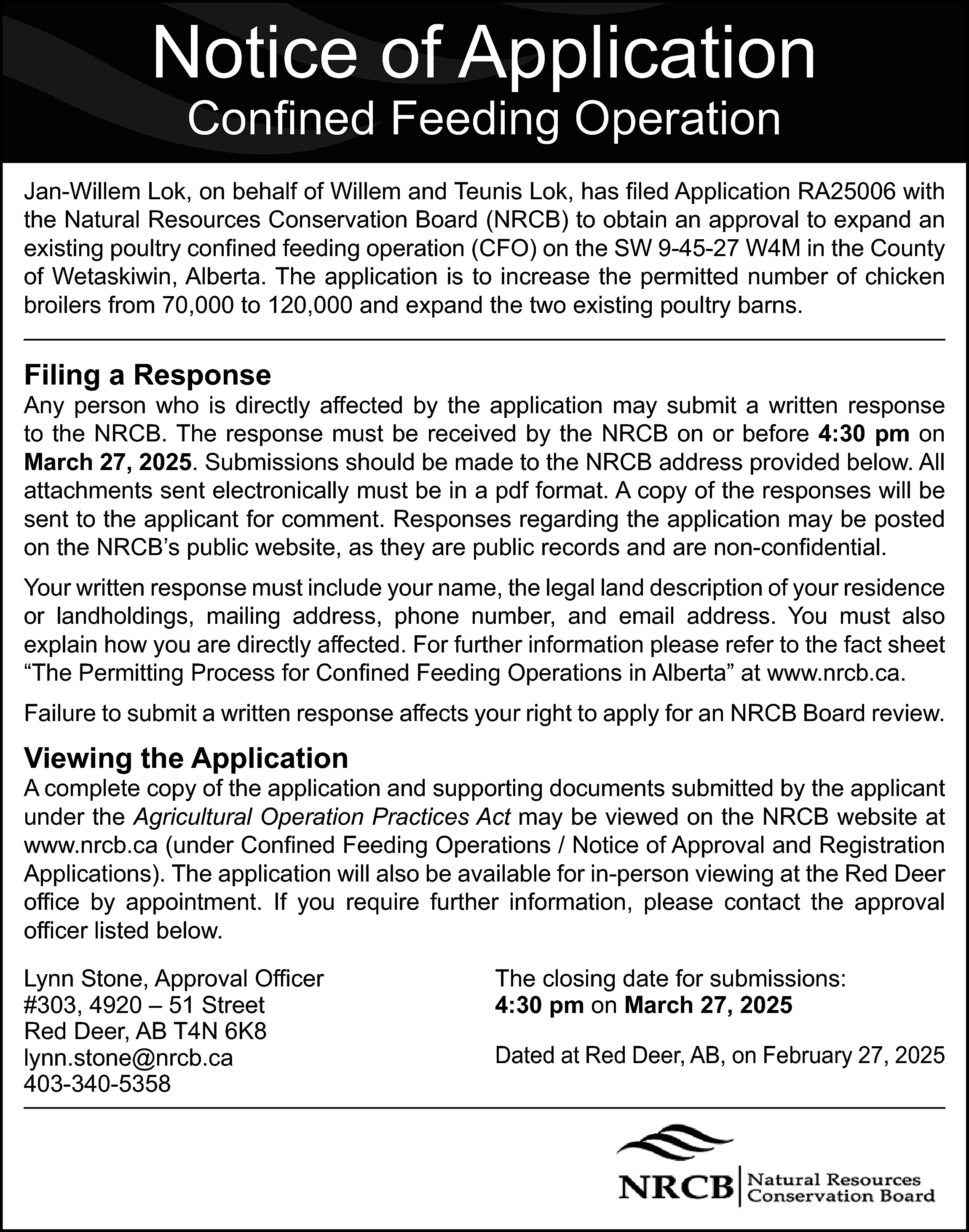 Notice of Application <br>Confined Feeding  Notice of Application  Confined Feeding Operation    Jan-Willem Lok, on behalf of Willem and Teunis Lok, has filed Application RA25006 with  the Natural Resources Conservation Board (NRCB) to obtain an approval to expand an  existing poultry confined feeding operation (CFO) on the SW 9-45-27 W4M in the County  of Wetaskiwin, Alberta. The application is to increase the permitted number of chicken  broilers from 70,000 to 120,000 and expand the two existing poultry barns.    Filing a Response    Any person who is directly affected by the application may submit a written response  to the NRCB. The response must be received by the NRCB on or before 4:30 pm on  March 27, 2025. Submissions should be made to the NRCB address provided below. All  attachments sent electronically must be in a pdf format. A copy of the responses will be  sent to the applicant for comment. Responses regarding the application may be posted  on the NRCB’s public website, as they are public records and are non-confidential.  Your written response must include your name, the legal land description of your residence  or landholdings, mailing address, phone number, and email address. You must also  explain how you are directly affected. For further information please refer to the fact sheet  “The Permitting Process for Confined Feeding Operations in Alberta” at www.nrcb.ca.  Failure to submit a written response affects your right to apply for an NRCB Board review.    Viewing the Application    A complete copy of the application and supporting documents submitted by the applicant  under the Agricultural Operation Practices Act may be viewed on the NRCB website at  www.nrcb.ca (under Confined Feeding Operations / Notice of Approval and Registration  Applications). The application will also be available for in-person viewing at the Red Deer  office by appointment. If you require further information, please contact the approval  officer listed below.  Lynn Stone, Approval Officer  #303, 4920 – 51 Street  Red Deer, AB T4N 6K8  lynn.stone@nrcb.ca  403-340-5358    The closing date for submissions:  4:30 pm on March 27, 2025  Dated at Red Deer, AB, on February 27, 2025    