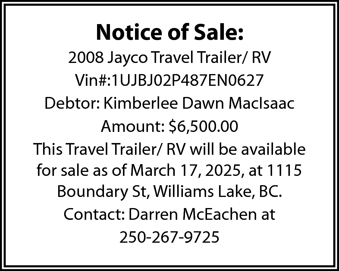 Notice of Sale: <br>2008 Jayco  Notice of Sale:  2008 Jayco Travel Trailer/ RV  Vin#:1UJBJ02P487EN0627  Debtor: Kimberlee Dawn MacIsaac  Amount: $6,500.00  This Travel Trailer/ RV will be available  for sale as of March 17, 2025, at 1115  Boundary St, Williams Lake, BC.  Contact: Darren McEachen at  250-267-9725    