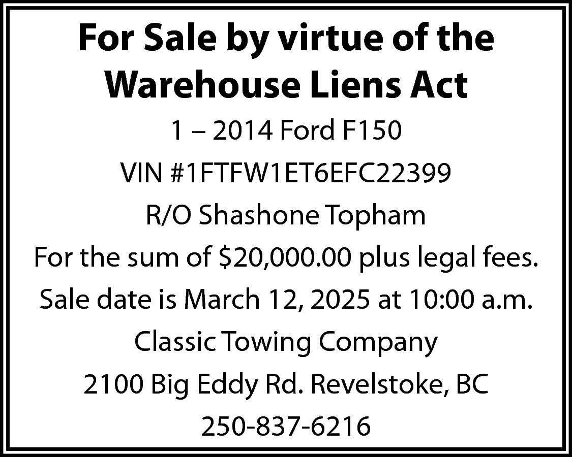 For Sale by virtue of  For Sale by virtue of the  Warehouse Liens Act  1 – 2014 Ford F150  VIN #1FTFW1ET6EFC22399  R/O Shashone Topham  For the sum of $20,000.00 plus legal fees.  Sale date is March 12, 2025 at 10:00 a.m.  Classic Towing Company  2100 Big Eddy Rd. Revelstoke, BC  250-837-6216    