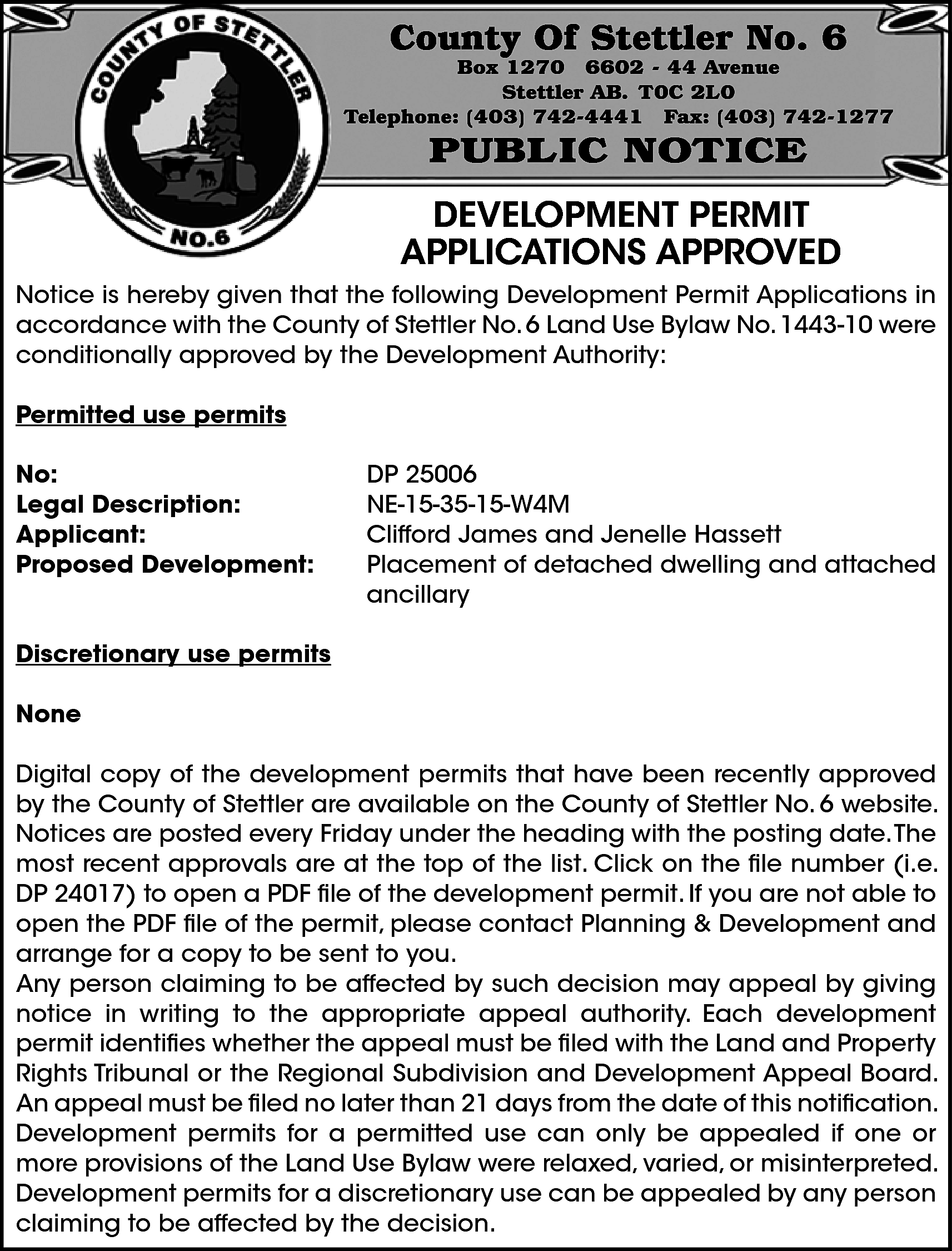 County Of Stettler No. 6  County Of Stettler No. 6    Box 1270 6602 - 44 Avenue  Stettler AB. T0C 2L0  Telephone: (403) 742-4441 Fax: (403) 742-1277    PUBLIC NOTICE    DEVELOPMENT PERMIT  APPLICATIONS APPROVED  Notice is hereby given that the following Development Permit Applications in  accordance with the County of Stettler No. 6 Land Use Bylaw No. 1443-10 were  conditionally approved by the Development Authority:  Permitted use permits  No:  Legal Description:  Applicant:  Proposed Development:    DP 25006  NE-15-35-15-W4M  Clifford James and Jenelle Hassett  Placement of detached dwelling and attached  ancillary    Discretionary use permits  None  Digital copy of the development permits that have been recently approved  by the County of Stettler are available on the County of Stettler No. 6 website.  Notices are posted every Friday under the heading with the posting date.The  most recent approvals are at the top of the list. Click on the file number (i.e.  DP 24017) to open a PDF file of the development permit. If you are not able to  open the PDF file of the permit, please contact Planning & Development and  arrange for a copy to be sent to you.  Any person claiming to be affected by such decision may appeal by giving  notice in writing to the appropriate appeal authority. Each development  permit identifies whether the appeal must be filed with the Land and Property  Rights Tribunal or the Regional Subdivision and Development Appeal Board.  An appeal must be filed no later than 21 days from the date of this notification.  Development permits for a permitted use can only be appealed if one or  more provisions of the Land Use Bylaw were relaxed, varied, or misinterpreted.  Development permits for a discretionary use can be appealed by any person  claiming to be affected by the decision.    