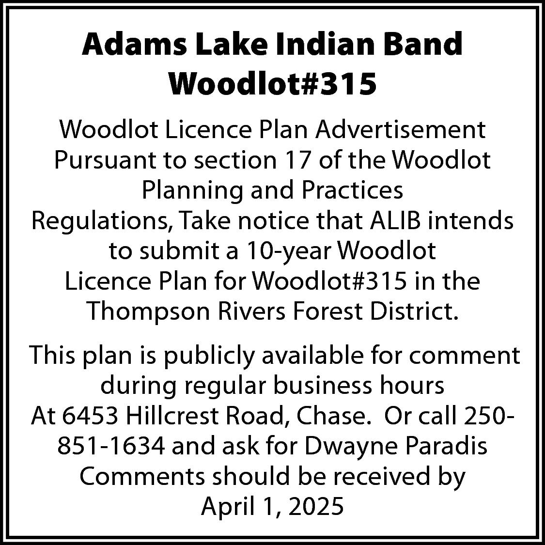 Adams Lake Indian Band <br>Woodlot#315  Adams Lake Indian Band  Woodlot#315  Woodlot Licence Plan Advertisement  Pursuant to section 17 of the Woodlot  Planning and Practices  Regulations, Take notice that ALIB intends  to submit a 10-year Woodlot  Licence Plan for Woodlot#315 in the  Thompson Rivers Forest District.  This plan is publicly available for comment  during regular business hours  At 6453 Hillcrest Road, Chase. Or call 250851-1634 and ask for Dwayne Paradis  Comments should be received by  April 1, 2025    