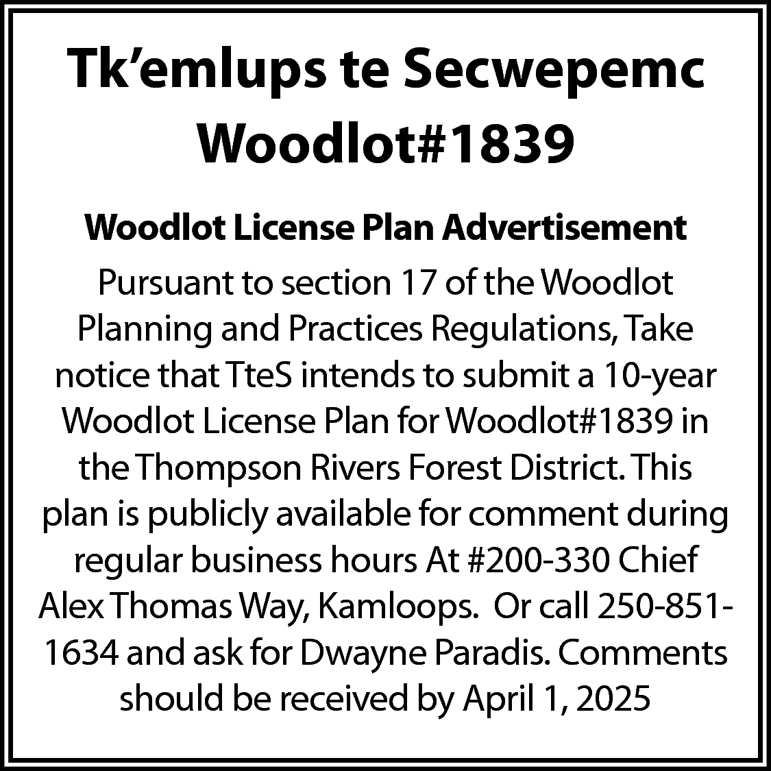 Tk’emlups te Secwepemc <br>Woodlot#1839 <br>Woodlot  Tk’emlups te Secwepemc  Woodlot#1839  Woodlot License Plan Advertisement  Pursuant to section 17 of the Woodlot  Planning and Practices Regulations, Take  notice that TteS intends to submit a 10-year  Woodlot License Plan for Woodlot#1839 in  the Thompson Rivers Forest District. This  plan is publicly available for comment during  regular business hours At #200-330 Chief  Alex Thomas Way, Kamloops. Or call 250-8511634 and ask for Dwayne Paradis. Comments  should be received by April 1, 2025    