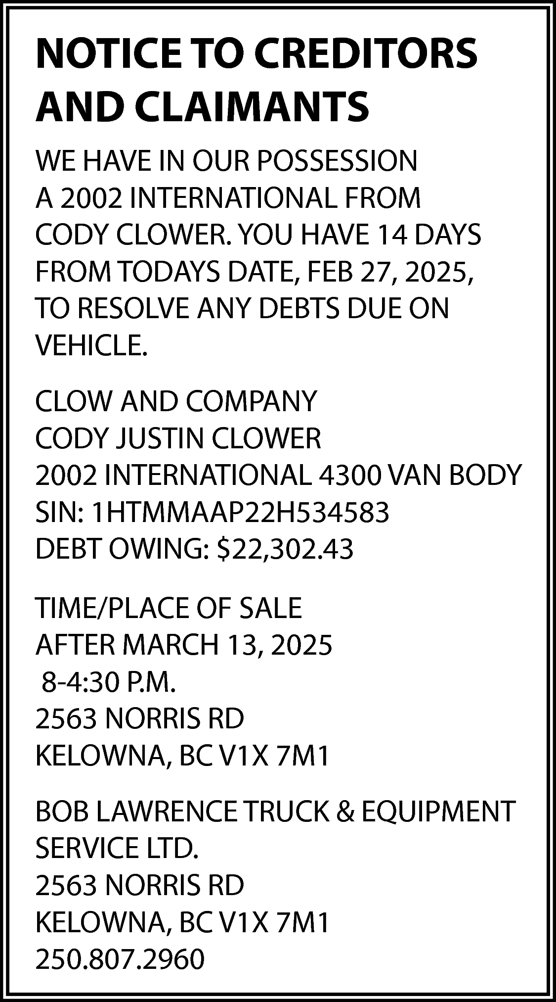 NOTICE TO CREDITORS <br>AND CLAIMANTS  NOTICE TO CREDITORS  AND CLAIMANTS  WE HAVE IN OUR POSSESSION  A 2002 INTERNATIONAL FROM  CODY CLOWER. YOU HAVE 14 DAYS  FROM TODAYS DATE, FEB 27, 2025,  TO RESOLVE ANY DEBTS DUE ON  VEHICLE.  CLOW AND COMPANY  CODY JUSTIN CLOWER  2002 INTERNATIONAL 4300 VAN BODY  SIN: 1HTMMAAP22H534583  DEBT OWING: $22,302.43  TIME/PLACE OF SALE  AFTER MARCH 13, 2025  8-4:30 P.M.  2563 NORRIS RD  KELOWNA, BC V1X 7M1  BOB LAWRENCE TRUCK & EQUIPMENT  SERVICE LTD.  2563 NORRIS RD  KELOWNA, BC V1X 7M1  250.807.2960    